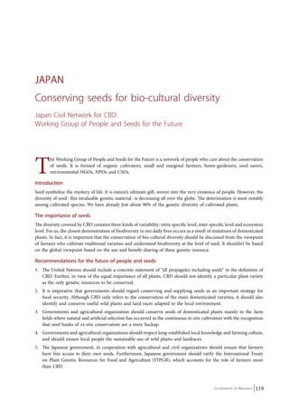 JAPAN 
Conserving seeds for bio-cultural diversity 
Japan Civil Network for CBD: 
Working Group of People and Seeds for the Future 
The Working Group of People and Seeds for the Future is a network of people who care about the conservation 
of seeds. It is formed of organic cultivators, small and marginal farmers, home-gardeners, seed savers, 
environmental NGOs, NPOs and CSOs. 
Introduction 
Seed symbolize the mystery of life. It is nature’s ultimate gift, woven into the very existence of people. However, the 
diversity of seed- this invaluable genetic material- is decreasing all over the globe. The deterioration is most notably 
among cultivated species. We have already lost about 90% of the genetic diversity of cultivated plants. 
The importance of seeds 
The diversity covered by CBD contains three kinds of variability: intra-specific level, inter-specific level and ecosystem 
level. For us, the closest demonstration of biodiversity in our daily lives occurs as a result of mutations of domesticated 
plants. In fact, it is important that the conservation of bio-cultural diversity should be discussed from the viewpoint 
of farmers who cultivate traditional varieties and understand biodiversity at the level of seed. It shouldn’t be based 
on the global viewpoint based on the use and benefit sharing of these genetic resource. 
Recommendations for the future of people and seeds 
1. The United Nations should include a concrete statement of “all propagules including seeds” in the definition of 
CBD. Further, in view of the equal importance of all plants, CBD should not identify a particular plant variety 
as the only genetic resources to be conserved. 
2. It is imperative that governments should regard conserving and supplying seeds as an important strategy for 
food security. Although CBD only refers to the conservation of the main domesticated varieties, it should also 
identify and conserve useful wild plants and land races adapted to the local environment. 
3. Governments and agricultural organization should conserve seeds of domesticated plants mainly in the farm 
fields where natural and artificial selection has occurred in the continuous in-situ cultivation with the recognition 
that seed banks of ex-situ conservation are a mere backup. 
4. Governments and agricultural organizations should respect long-established local knowledge and farming culture, 
Co-ordinated by Navdanya 119 
and should ensure local people the sustainable use of wild plants and landraces. 
5. The Japanese government, in cooperation with agricultural and civil organizations should ensure that farmers 
have free access to their own seeds. Furthermore, Japanese government should ratify the International Treaty 
on Plant Genetic Resources for Food and Agriculture (ITPGR), which accounts for the role of farmers more 
than CBD. 
 
