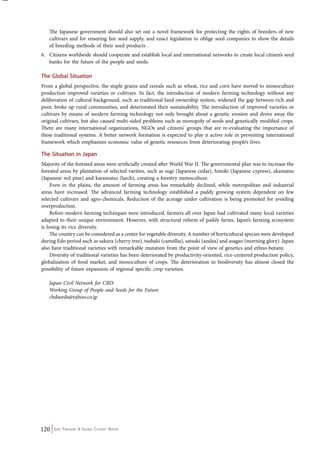 The Japanese government should also set out a novel framework for protecting the rights of breeders of new 
cultivars and for ensuring fair seed supply, and enact legislation to oblige seed companies to show the details 
of breeding methods of their seed products . 
6. Citizens worldwide should cooperate and establish local and international networks to create local citizen’s seed 
banks for the future of the people and seeds. 
The Global Situation 
From a global perspective, the staple grains and cereals such as wheat, rice and corn have moved to monoculture 
production improved varieties or cultivars. In fact, the introduction of modern farming technology without any 
deliberation of cultural background, such as traditional land ownership system, widened the gap between rich and 
poor, broke up rural communities, and deteriorated their sustainability. The introduction of improved varieties or 
cultivars by means of modern farming technology not only brought about a genetic erosion and drove away the 
original cultivars, but also caused multi-sided problems such as monopoly of seeds and genetically modified crops. 
There are many international organizations, NGOs and citizens’ groups that are re-evaluating the importance of 
these traditional systems. A better network formation is expected to play n active role in preventing international 
framework which emphasizes economic value of genetic resources from deteriorating people’s lives. 
The Situation in Japan 
Majority of the forested areas were artificially created after World War II. The governmental plan was to increase the 
forested areas by plantation of selected varities, such as sugi (Japanese cedar), hinoki (Japanese cypress), akamatsu 
(Japanese red pine) and karamatsu (larch), creating a forestry monoculture. 
Even in the plains, the amount of farming areas has remarkably declined, while metropolitan and industrial 
areas have increased. The advanced farming technology established a paddy growing system dependent on few 
selected cultivars and agro-chemicals. Reduction of the acreage under cultivation is being promoted for avoiding 
overproduction. 
Before modern farming techniques were introduced, farmers all over Japan had cultivated many local varieties 
adapted to their unique environment. However, with structural reform of paddy farms, Japan’s farming ecosystem 
is losing its rice diversity. 
The country can be considered as a center for vegetable diversity. A number of horticultural species were developed 
during Edo period such as sakura (cherry tree), tsubaki (camellia), satsuki (azalea) and asagao (morning glory). Japan 
also have traditional varieties with remarkable mutation from the point of view of genetics and ethno-botany. 
Diversity of traditional varieties has been deteriorated by productivity-oriented, rice-centered production policy, 
globalization of food market, and monoculture of crops. The deterioration in biodiversity has almost closed the 
possibility of future expansion of regional specific crop varieties. 
Japan Civil Network for CBD: 
Working Group of People and Seeds for the Future 
cbdseeds@yahoo.co.jp 
120 Seed Freedom: A Global Citizens’ Report 
 