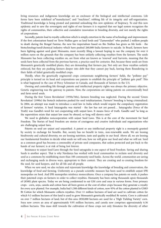 living resources and indigenous knowledge are an enclosure of the biological and intellectual commons. Life 
forms have been redefined as”manufacture”, and “machines”, robbing life of its integrity and self-organization. 
Traditional knowledge is being pirated and patented unleashing this new epidemic of biopiracy. To end this new 
epidemic and to save the sovereignty and rights of our farmers it is required that our legal system recognizes the 
rights of communities, their collective and cumulative innovation in breeding diversity, and not merely the rights 
of corporations. 
Secondly, patents lead to royalty collection which is simply extortion in the name of technology and improvement. 
If the first colonization based on Terre Nullius gave us land lords and “Zameendari” who pushed 2 million people 
to death during the Bengal Famine, the new bio imperialism based on Bio Nullius has given us life lords - the 
biotechnology/seed/chemical industry which have pushed 260,000 India farmers to suicide. In Brazil, farmers have 
been fighting against seed giant Monsanto, most recently filing a lawsuit hoping to sue the company for over 6 
million euros on the grounds that the company has been unfairly collecting royalties from the farmers. The seeds 
Monsanto has been collecting royalties on, are from what are known as ‘renewal’ seed harvests, meaning that the 
seeds have been collected from the previous harvest, a practice used for centuries. But, because these seeds are from 
Monsanto’s genetically modified plants, they are demanding that farmers pay. Not only are these royalties unfairly 
enforced, but they are pushing farmers deeper into debt that they cannot pay back, leaving them floundering in 
their fields of failed genetically-modified crops. 
Thirdly, when the genetically engineered crops contaminate neighboring farmers’ fields, the “polluter pay” 
principle is turned on its head and corporations use patents to establish the principle of “polluter gets paid”. This 
is what happened in the case of Percy Schmeiser in Canada, and thousands of farmers in the U.S. 
Owning and controlling life through patents and intellectual property rights was always the primary objective. 
Genetic engineering was the gateway to patents. Now, the corporations are taking patents on conventionally bred 
and farm-saved seeds. 
During the first ‘Green Revolution’ (1950s/’60s), farmers breeding was neglected. During the second ‘Green 
Revolution’ (1990s) the biotech industries pushed for seed totalitarianism. Farmers’ breeding is being criminalized. 
In 2004, an attempt was made to introduce a seed law in India which would require the compulsory registration 
of farmers’ varieties. A Seed Satayagraha was started - the law has not yet passed… Satayagraha (Force of the 
Truth) was Gandhi’s word for not cooperating with unjust laws. It means force of truth. Gandhi said “as long as 
the superstition exists that unjust law must be obeyed, so long will slavery exist.” 
We need to globalize noncooperation with unjust Seed Laws. This is at the core of the movement for Seed 
Freedom. The Stories of Seed Freedom are stories of courageous and creative individuals and organizations who 
are challenging unjust laws. 
Patents on seed are unjust and unjustified. A patent or any intellectual property right is a monopoly granted 
by society in exchange for benefits. But, society has no benefit in toxic, non-renewable seeds. We are loosing 
biodiversity and cultural diversity, we are loosing nutrition, taste and quality in our food. Above all, we are loosing 
our fundamental freedom to decide what seeds we will sow, how we will grow our food and what we will eat. Seed 
as a common good has become a commodity of private seed companies, that unless protected and put back in the 
hands of our farmers’, is at risk of being lost forever. 
Resistance to unjust Seed Laws through the Seed satyagraha is one aspect of Seed Freedom. Saving and sharing 
Seeds is another aspect. That is why Navdanya has worked with local communities to reclaim seed diversity and 
seed as a commons by establishing more than 100 community seed banks. Across the world, communities are saving 
and exchanging seeds in diverse ways, appropriate to their context. They are creating and re-creating freedom-for 
the seed, for seed keepers, and for all life and all people. 
When we save seed, we also reclaim and rejuvenate knowledge-the knowledge of breeding and conservation, the 
knowledge of food and farming. Uniformity as a pseudo scientific measure has been used to establish unjust IPR 
monopolies on Seed. And IPR monopolies reinforce monocultures. Once a company has patents on seeds, it pushes 
their patented crops on farmers in order to collect royalties. Humanity has been eating thousands upon thousands 
of (8500) plant species. Today we are being condemned to eat GM corn and soya in various forms. Four primary 
crops - corn, soya, canola and cotton have all been grown at the cost of other crops because they generate a royalty 
for every acre planted. For example, India had 1,500 different kinds of cotton, now 95% of the cotton planted is GMO 
Bt Cotton for which Monsanto collects royalties. Over 11 million hectares of land are used to cultivate cotton for 
which 9.5 million hectares of this land is used to grow Monsanto’s genetically modified Bt variety. Corn is cultivated 
on over 7 million hectares of land, but of this area 2850,000 hectares are used for a ‘High Yielding Variety’ corn. 
Soya now covers an area of approximately 9.95 million hectares, and canola now comprises approximately 6.36 
million hectares. This mass shift towards the cultivation of these crops not only threatens the diversity of other 
4 Seed Freedom: A Global Citizens’ Report 
 