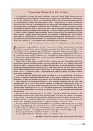 The permaculture movement has always emphasized connectivity through design. Through conscious 
design, interactive diversity, stability and fertility can be created so the needs of humanity can be supplied 
in a way that is beneficial to the land and the people and facilitate the creation of true wealth. However, 
such a designed system requires functional productive biology - plants, trees and their seeds - for designing 
interactive stability. Therefore, the heritage seeds that have been carefully selected for generations and millennia 
by traditional peoples are invaluable. These heritage species, selected for their quality of nutrition, functional 
use and ease of production have all been selected for the specific bioregional needs of local people. The 
permaculture movement has always stood in support and extension of the gathering of new species assemblies 
for the advancement of productive, stable, sustainable human settlements. Saving our seeds and sharing them 
needs to become a standard, accepted, normal way of life. The ensuing networking of plant species and their 
seeds enables an extremely exciting combination of traditional and new global assemblies that can give us 
that possibility of a designed future abundance. The Global Citizens Alliance for Seed Freedom is an obvious 
partner that will always be a cause supported by the global permaculture movement. 
Geoff Lawton, Founder and Director of the Permaculture Research Institute of Australia 
Permaculture is a design methodology giving us a framework for redesigning our environment in the image 
of natural systems. It takes us back to a place that is regenerative, where all life is sacred and where we look 
after the whole; a diverse integrated, resilient world! In these Permaculture designed systems, which are based 
on the life ethic and an understanding of the laws of nature we, as humans, step back into the age old process of 
co-evolution; the process that all of our ancestors were immersed in over the many millennia since our time on 
earth began. Many of us stepped out of that process of co-evolution quite recently when we stopped gardening, 
when we stopped saving our seeds. 
When in New Zealand, we eat processed food from China we take away the possibility of our body 
communicating with our own place on earth; that is, our soils and microbes, our food plants and animals 
and our co-evolving in that environment as we always did. Just as when we stop bees co-evolving with their 
environment when we choose to re-queen their hives rather than letting the bees make their own choices 
of what is best in relation to their changing world. When we stop saving our own seeds another link in the 
age old chain of co-evolution is broken….. Every broken link weakens the weave, the resilience, and the 
future for our grandchildren. 
Our heritage seeds; our ancestral seeds are key threads for all of us in this web of life. All of us have 
co-evolved in our own environments; where ever that is on earth, with the food plants that also co-evolved 
in that place. We are all an expression of the energies of the environment our ancestors co-evolved in. 
Food grown from our heritage seeds nourishes us better than food grown from seeds that either come 
from somewhere else on earth, or seeds that have been bred for reasons other than nourishing people. Our 
ancestral seeds are us! We cannot separate our bodies, our stories, our health, our resilience and our lives 
from these seeds. Our strength, our DNA, the future for our grandchildren, the continuance of the human 
race may well be dependent on us all coming back into the circle of co-evolution with our heritage; open 
pollinated seeds. 
We are at a critical time in the story of our planet. Our health is deteriorating, the health of our 
environment is deteriorating and the web of life is disintegrating at an alarming rate. Diversity and integration 
are key elements in this design. Our open pollinated heritage seeds contain the genetic diversity needed to 
strengthen the web, to nourish our bodies, minds and souls so as to bring us back into relationship with 
mother earth… for healing and regeneration to happen. We must have access to our seeds…… 
Throughout the Permaculture movement world wide we have gardeners and seed savers who are growing, 
selecting, saving and passing around the seeds that our ancestors saved for us. Our bodies recognize these 
seeds that are able to produce food that is able to fully nourish us; food that will keep us strong! 
As permaculturalists we commit to growing the seeds, saving the seeds and sharing the seeds. 
It is our responsibility. It is our gift. It is what we are here to do! 
We fully support and endorse the Global Citizens Alliance for Seed Freedom. 
Kay Baxter, Co-Founder and Director of the Koanga Institute, New Zealand 
Co-ordinated by Navdanya 121 
Permaculture Movement on Seed Freedom 
 