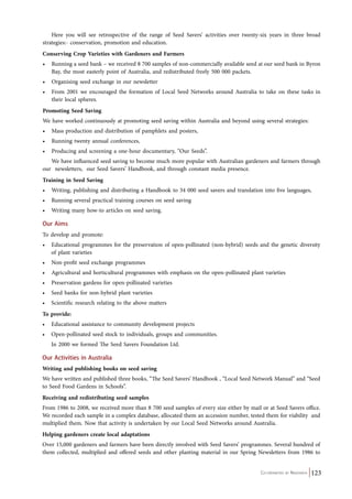 Here you will see retrospective of the range of Seed Savers’ activities over twenty-six years in three broad 
strategies:- conservation, promotion and education. 
Conserving Crop Varieties with Gardeners and Farmers 
• Running a seed bank – we received 8 700 samples of non-commercially available seed at our seed bank in Byron 
Co-ordinated by Navdanya 123 
Bay, the most easterly point of Australia, and redistributed freely 500 000 packets. 
• Organising seed exchange in our newsletter 
• From 2001 we encouraged the formation of Local Seed Networks around Australia to take on these tasks in 
their local spheres. 
Promoting Seed Saving 
We have worked continuously at promoting seed saving within Australia and beyond using several strategies: 
• Mass production and distribution of pamphlets and posters, 
• Running twenty annual conferences, 
• Producing and screening a one-hour documentary, “Our Seeds”. 
We have influenced seed saving to become much more popular with Australian gardeners and farmers through 
our newsletters, our Seed Savers’ Handbook, and through constant media presence. 
Training in Seed Saving 
• Writing, publishing and distributing a Handbook to 34 000 seed savers and translation into five languages, 
• Running several practical training courses on seed saving 
• Writing many how-to articles on seed saving. 
Our Aims 
To develop and promote: 
• Educational programmes for the preservation of open-pollinated (non-hybrid) seeds and the genetic diversity 
of plant varieties 
• Non-profit seed exchange programmes 
• Agricultural and horticultural programmes with emphasis on the open-pollinated plant varieties 
• Preservation gardens for open-pollinated varieties 
• Seed banks for non-hybrid plant varieties 
• Scientific research relating to the above matters 
To provide: 
• Educational assistance to community development projects 
• Open-pollinated seed stock to individuals, groups and communities. 
In 2000 we formed The Seed Savers Foundation Ltd. 
Our Activities in Australia 
Writing and publishing books on seed saving 
We have written and published three books, “The Seed Savers’ Handbook , “Local Seed Network Manual” and “Seed 
to Seed Food Gardens in Schools”. 
Receiving and redistributing seed samples 
From 1986 to 2008, we received more than 8 700 seed samples of every size either by mail or at Seed Savers office. 
We recorded each sample in a complex database, allocated them an accession number, tested them for viability and 
multiplied them. Now that activity is undertaken by our Local Seed Networks around Australia. 
Helping gardeners create local adaptations 
Over 15,000 gardeners and farmers have been directly involved with Seed Savers’ programmes. Several hundred of 
them collected, multiplied and offered seeds and other planting material in our Spring Newsletters from 1986 to 
 