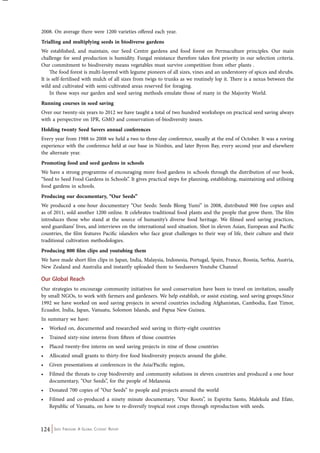 2008. On average there were 1200 varieties offered each year. 
Trialling and multiplying seeds in biodiverse gardens 
We established, and maintain, our Seed Centre gardens and food forest on Permaculture principles. Our main 
challenge for seed production is humidity. Fungal resistance therefore takes first priority in our selection criteria. 
Our commitment to biodiversity means vegetables must survive competition from other plants . 
The food forest is multi-layered with legume pioneers of all sizes, vines and an understorey of spices and shrubs. 
It is self-fertilised with mulch of all sizes from twigs to trunks as we routinely lop it. There is a nexus between the 
wild and cultivated with semi-cultivated areas reserved for foraging. 
In these ways our garden and seed saving methods emulate those of many in the Majority World. 
Running courses in seed saving 
Over our twenty-six years to 2012 we have taught a total of two hundred workshops on practical seed saving always 
with a perspective on IPR, GMO and conservation-of-biodiversity issues. 
Holding twenty Seed Savers annual conferences 
Every year from 1988 to 2008 we held a two to three-day conference, usually at the end of October. It was a roving 
experience with the conference held at our base in Nimbin, and later Byron Bay, every second year and elsewhere 
the alternate year. 
Promoting food and seed gardens in schools 
We have a strong programme of encouraging more food gardens in schools through the distribution of our book, 
“Seed to Seed Food Gardens in Schools”. It gives practical steps for planning, establishing, maintaining and utilising 
food gardens in schools. 
Producing our documentary, “Our Seeds” 
We produced a one-hour documentary “Our Seeds: Seeds Blong Yumi” in 2008, distributed 900 free copies and 
as of 2011, sold another 1200 online. It celebrates traditional food plants and the people that grow them. The film 
introduces those who stand at the source of humanity’s diverse food heritage. We filmed seed saving practices, 
seed guardians’ lives, and interviews on the international seed situation. Shot in eleven Asian, European and Pacific 
countries, the film features Pacific islanders who face great challenges to their way of life, their culture and their 
traditional cultivation methodologies. 
Producing 800 film clips and youtubing them 
We have made short film clips in Japan, India, Malaysia, Indonesia, Portugal, Spain, France, Bosnia, Serbia, Austria, 
New Zealand and Australia and instantly uploaded them to Seedsavers Youtube Channel 
Our Global Reach 
Our strategies to encourage community initiatives for seed conservation have been to travel on invitation, usually 
by small NGOs, to work with farmers and gardeners. We help establish, or assist existing, seed saving groups.Since 
1992 we have worked on seed saving projects in several countries including Afghanistan, Cambodia, East Timor, 
Ecuador, India, Japan, Vanuatu, Solomon Islands, and Papua New Guinea. 
In summary we have: 
• Worked on, documented and researched seed saving in thirty-eight countries 
• Trained sixty-nine interns from fifteen of those countries 
• Placed twenty-five interns on seed saving projects in nine of those countries 
• Allocated small grants to thirty-five food biodiversity projects around the globe. 
• Given presentations at conferences in the Asia/Pacific region, 
• Filmed the threats to crop biodiversity and community solutions in eleven countries and produced a one hour 
documentary, “Our Seeds”, for the people of Melanesia 
• Donated 700 copies of “Our Seeds” to people and projects around the world 
• Filmed and co-produced a ninety minute documentary, “Our Roots”, in Espiritu Santo, Malekula and Efate, 
Republic of Vanuatu, on how to re-diversify tropical root crops through reproduction with seeds. 
124 Seed Freedom: A Global Citizens’ Report 
 