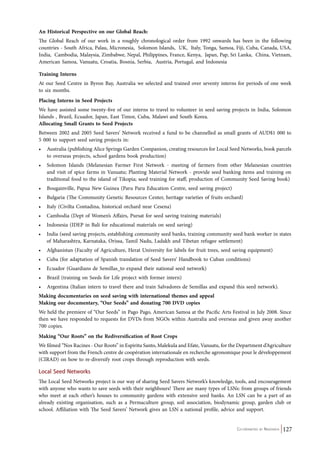 An Historical Perspective on our Global Reach: 
The Global Reach of our work in a roughly chronological order from 1992 onwards has been in the following 
countries - South Africa, Palau, Micronesia, Solomon Islands, UK, Italy, Tonga, Samoa, Fiji, Cuba, Canada, USA, 
India, Cambodia, Malaysia, Zimbabwe, Nepal, Philippines, France, Kenya, Japan, Pap, Sri Lanka, China, Vietnam, 
American Samoa, Vanuatu, Croatia, Bosnia, Serbia, Austria, Portugal, and Indonesia 
Training Interns 
At our Seed Centre in Byron Bay, Australia we selected and trained over seventy interns for periods of one week 
to six months. 
Placing Interns in Seed Projects 
We have assisted some twenty-five of our interns to travel to volunteer in seed saving projects in India, Solomon 
Islands , Brazil, Ecuador, Japan, East Timor, Cuba, Malawi and South Korea. 
Allocating Small Grants to Seed Projects 
Between 2002 and 2005 Seed Savers’ Network received a fund to be channelled as small grants of AUD$1 000 to 
5 000 to support seed saving projects in: 
• Australia (publishing Alice Springs Garden Companion, creating resources for Local Seed Networks, book parcels 
Co-ordinated by Navdanya 127 
to overseas projects, school gardens book production) 
• Solomon Islands (Melanesian Farmer First Network - meeting of farmers from other Melanesian countries 
and visit of spice farms in Vanuatu; Planting Material Network - provide seed banking items and training on 
traditional food to the island of Tikopia; seed training for staff; production of Community Seed Saving book) 
• Bougainville, Papua New Guinea (Paru Paru Education Centre, seed saving project) 
• Bulgaria (The Community Genetic Resources Center, heritage varieties of fruits orchard) 
• Italy (Civilta Contadina, historical orchard near Cesena) 
• Cambodia (Dept of Women’s Affairs, Pursat for seed saving training materials) 
• Indonesia (IDEP in Bali for educational materials on seed saving) 
• India (seed saving projects, establishing community seed banks, training community seed bank worker in states 
of Maharashtra, Karnataka, Orissa, Tamil Nadu, Ladakh and Tibetan refugee settlement) 
• Afghanistan (Faculty of Agriculture, Herat University for labels for fruit trees, seed saving equipment) 
• Cuba (for adaptation of Spanish translation of Seed Savers’ Handbook to Cuban conditions) 
• Ecuador (Guardians de Semillas to expand their national seed network) 
• Brazil (training on Seeds for Life project with former intern) 
• Argentina (Italian intern to travel there and train Salvadores de Semillas and expand this seed network). 
Making documentaries on seed saving with international themes and appeal 
Making our documentary, “Our Seeds” and donating 700 DVD copies 
We held the premiere of “Our Seeds” in Pago Pago, American Samoa at the Pacific Arts Festival in July 2008. Since 
then we have responded to requests for DVDs from NGOs within Australia and overseas and given away another 
700 copies. 
Making “Our Roots” on the Rediversification of Root Crops 
We filmed “Nos Racines - Our Roots” in Espiritu Santo, Malekula and Efate, Vanuatu, for the Department d’Agriculture 
with support from the French centre de coopération internationale en recherche agronomique pour le développement 
(CIRAD) on how to re-diversify root crops through reproduction with seeds. 
Local Seed Networks 
The Local Seed Networks project is our way of sharing Seed Savers Network’s knowledge, tools, and encouragement 
with anyone who wants to save seeds with their neighbours! There are many types of LSNs: from groups of friends 
who meet at each other’s houses to community gardens with extensive seed banks. An LSN can be a part of an 
already existing organisation, such as a Permaculture group, soil association, biodynamic group, garden club or 
school. Affiliation with The Seed Savers’ Network gives an LSN a national profile, advice and support. 
 