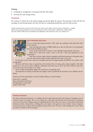 Training 
• workshops by arrangement, screening of the film ‘Our Seeds’, 
• Curricula for seed saving courses. 
Conclusion 
We continue to spread the seed saving message around the globe by request. The growing of seed and the free 
exchange of seed among farmers has been the basis to maintaining biodiversity and our food security. 
*Michel and Jude Fanton, founders of the Seed Savers’ Network and authors of the Seed Savers’ Handbook, a complete 
reference for growing, preparing and conserving traditional varieties of food plants. 30,000 of the original edition 
sold with another 30,000 copies of translations and adaptations sold around the world. www.seedsavers.net 
Byron Hinterland Seed Savers 
We are a local Seed Saving network ( LSN) under the umbrella of the Byron Bay Seed 
Savers Network. 
Four years ago Jude Fanton of BBSN asked me to start an LSN and as I am passionate 
Co-ordinated by Navdanya 129 
about Seeds the BHSS was born. 
It was in that moment that I became a true, dedicated and passionate seed saver. 
Before that I had never saved a seed in my life. I feel such gratitude for this 
opportunity. 
Now there are trees, plants, shrubs, vegetables and flowers growing in the garden from 
my own seeds and the seeds of other dedicated seed savers in my area. 
For the past 4 years I have saved every possible seed from my organic garden and BHSS is now really a seed 
saving group. 
We have small local events to spread the word and know-how of saving seeds, and get together with other 
seedsavers in our area to create seedbanks. Passionate seed savers stay in touch and share whatever seeds they 
can; to grow and save and pass on to others. 
We are totally and absolutely against the criminal act of patenting seeds. 
The importance of saving our heirloom and organic seeds is paramount for the future of our children and our 
planet. 
Thank you for this opportunity to join the Global Alliance on Seed Freedom. 
Rasa Dover : Australia. 
Byron Hinterland Seed Savers 
186 Repentance Creek Road 
Federal. NSW 2480 
Rosemary Stevenson 
My name is Rosemary Stevenson. I co ordinate the local seed saving network in the Pyrenees/ Grampians area of 
Central Victoria in Australia. This is a dry inland area., with poor soil and short frost free period. For growing. 
For 8 years I have been trialling varieties of vegetables that do well in this area. I have as well curated several local 
heirloom varieties; turnip, lettuce, climbing bean, and tomato. I also grow out some varieties of peas, tomatoes, 
carrot, leek, marrow, zucchini, melon, pumpkin, parsnip, that are rare. We have a seed exchange once a year. There 
are about 50 people in this loose group. 
 