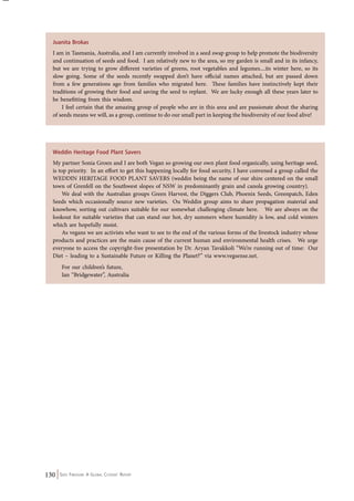Juanita Brokas 
I am in Tasmania, Australia, and I am currently involved in a seed swap group to help promote the biodiversity 
and continuation of seeds and food. I am relatively new to the area, so my garden is small and in its infancy, 
but we are trying to grow different varieties of greens, root vegetables and legumes....its winter here, so its 
slow going. Some of the seeds recently swapped don’t have official names attached, but are passed down 
from a few generations ago from families who migrated here. These families have instinctively kept their 
traditions of growing their food and saving the seed to replant. We are lucky enough all these years later to 
be benefitting from this wisdom. 
I feel certain that the amazing group of people who are in this area and are passionate about the sharing 
of seeds means we will, as a group, continue to do our small part in keeping the biodiversity of our food alive! 
Weddin Heritage Food Plant Savers 
My partner Sonia Groen and I are both Vegan so growing our own plant food organically, using heritage seed, 
is top priority. In an effort to get this happening locally for food security, I have convened a group called the 
WEDDIN HERITAGE FOOD PLANT SAVERS (weddin being the name of our shire centered on the small 
town of Grenfell on the Southwest slopes of NSW in predominantly grain and canola growing country). 
We deal with the Australian groups Green Harvest, the Diggers Club, Phoenix Seeds, Greenpatch, Eden 
Seeds which occasionally source new varieties. Ou Weddin group aims to share propagation material and 
knowhow, sorting out cultivars suitable for our somewhat challenging climate here. We are always on the 
lookout for suitable varieties that can stand our hot, dry summers where humidity is low, and cold winters 
which are hopefully moist. 
As vegans we are activists who want to see to the end of the various forms of the livestock industry whose 
products and practices are the main cause of the current human and environmental health crises. We urge 
everyone to access the copyright-free presentation by Dr. Aryan Tavakkoli “We’re running out of time: Our 
Diet – leading to a Sustainable Future or Killing the Planet?” via www.vegsense.net. 
For our children’s future, 
Ian “Bridgewater”, Australia 
130 Seed Freedom: A Global Citizens’ Report 
 