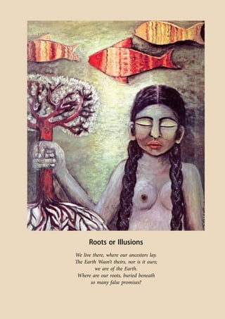 Co-ordinated by Navdanya 131 
Roots or Illusions 
We live there, where our ancestors lay. 
The Earth Wasn‘t theirs, nor is it ours; 
we are of the Earth. 
Where are our roots, buried beneath 
so many false promises? 
 