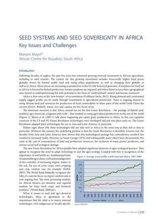 seed Systems and Seed Sovereignty in Africa 
Key Issues and Challenges 
Mariam Mayet* 
African Centre for Biosafety, South Africa 
Introduction 
Following decades of neglect, the past few years has witnessed growing external investment in African agriculture, 
including in seed systems. The context for this growing investment includes structurally higher food prices 
globally, driven by limited arable land and rising urban populations, as well as changing diets globally as 
well as in Africa. Maize prices are increasing as production in the US (the historical generator of surpluses for food aid 
to Africa) is diverted to biofuel production. Greater surpluses are required, and where better to turn than a geographical 
area viewed as underperforming but with potential in the form of “underutilised” natural and human resources? 
Africa is thus seen as the ‘new frontier’ of accumulation (Goldman Sachs, 2012). Rising demand and constrained 
supply suggest profits can be made through investments in agricultural production. There is ongoing interest in 
using African land and resources for production of food commodities to other parts of the world (with China the 
current driver). Biofuels, maize, rice and cassava are key focus areas. 
The dominant narrative is that Africa missed out on the first Green Revolution – the package of hybrid seed, 
synthetic agri-chemicals, irrigation and credit – that resulted in rising agricultural productivity in the rest of the world 
(Figure 1). Minot et al. (2007:1) talk about stagnating per capita grain production in Africa. In the core capitalist 
countries of the US and EU Green Revolution technologies were developed and put into place early on. The Green 
Revolution adapted these technologies for use in Asia and Latin America in particular. 
Debate rages about why these technologies did not take root in Africa in the same way as they did in Asia in 
particular. Whatever the reasons, the underlying premise is that the Green Revolution is desirable. Lessons over the 
decades from Asia and Latin America have shown that this technological package has contradictory results.It has 
resulted in increased yields. However, as Susan George (1976) and subsequently many others have documented, this 
came at the cost of concentration of land and production resources, the exclusion of many poorer producers, and 
serious social and ecological damage. 
The new Green Revolution for Africa pundits have adopted significant elements of agro-ecological practice. They 
appear to recognise the need to adapt technology to suit the agro-ecology. Coupled with this is recognition of the 
importance of soil health as a fundamental basis 
of sustainable agriculture, with acknowledgement 
of the centrality of increasing organic matter in 
the soil, the use of cover crops, inter-cropping 
and crop rotation (see for example AGRA, 
2007). The World Bank belatedly recognises the 
folly of a narrow focus on export markets and is 
now arguing that “the most promising markets 
for Africa’s farmers are domestic and regional 
markets for basic food crops and livestock 
products” (World Bank, 2009:xiv). 
Co-ordinated by Navdanya 133 
When it comes to seed and agri-chemical 
technologies, there is agreement in the 
mainstream that the ideal is to marry external 
technologies with indigenous or locally-specific 
Figure 1: Average cereal yields, world total and Africa, 1961-2009 
Source: FAOSTAT 
 