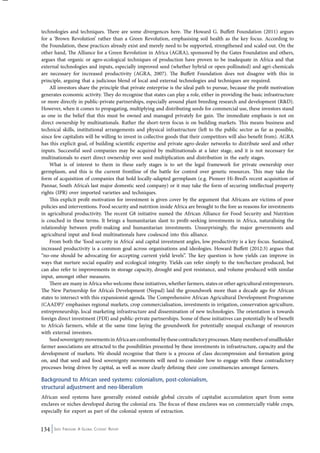 technologies and techniques. There are some divergences here. The Howard G. Buffett Foundation (2011) argues 
for a ‘Brown Revolution’ rather than a Green Revolution, emphasising soil health as the key focus. According to 
the Foundation, these practices already exist and merely need to be supported, strengthened and scaled out. On the 
other hand, The Alliance for a Green Revolution in Africa (AGRA), sponsored by the Gates Foundation and others, 
argues that organic or agro-ecological techniques of production have proven to be inadequate in Africa and that 
external technologies and inputs, especially improved seed (whether hybrid or open-pollinated) and agri-chemicals 
are necessary for increased productivity (AGRA, 2007). The Buffett Foundation does not disagree with this in 
principle, arguing that a judicious blend of local and external technologies and techniques are required. 
All investors share the principle that private enterprise is the ideal path to pursue, because the profit motivation 
generates economic activity. They do recognise that states can play a role, either in providing the basic infrastructure 
or more directly in public-private partnerships, especially around plant breeding research and development (R&D). 
However, when it comes to propagating, multiplying and distributing seeds for commercial use, these investors stand 
as one in the belief that this must be owned and managed privately for gain. The immediate emphasis is not on 
direct ownership by multinationals. Rather the short-term focus is on building markets. This means business and 
technical skills, institutional arrangements and physical infrastructure (left to the public sector as far as possible, 
since few capitalists will be willing to invest in collective goods that their competitors will also benefit from). AGRA 
has this explicit goal, of building scientific expertise and private agro-dealer networks to distribute seed and other 
inputs. Successful seed companies may be acquired by multinationals at a later stage, and it is not necessary for 
multinationals to exert direct ownership over seed multiplication and distribution in the early stages. 
What is of interest to them in these early stages is to set the legal framework for private ownership over 
germplasm, and this is the current frontline of the battle for control over genetic resources. This may take the 
form of acquisition of companies that hold locally-adapted germplasm (e.g. Pioneer Hi-Bred’s recent acquisition of 
Pannar, South Africa’s last major domestic seed company) or it may take the form of securing intellectual property 
rights (IPR) over imported varieties and techniques. 
This explicit profit motivation for investment is given cover by the argument that Africans are victims of poor 
policies and interventions. Food security and nutrition inside Africa are brought to the fore as reasons for investments 
in agricultural productivity. The recent G8 initiative named the African Alliance for Food Security and Nutrition 
is couched in these terms. It brings a humanitarian slant to profit-seeking investments in Africa, naturalising the 
relationship between profit-making and humanitarian investments. Unsurprisingly, the major governments and 
agricultural input and food multinationals have coalesced into this alliance. 
From both the ‘food security in Africa’ and capital investment angles, low productivity is a key focus. Sustained, 
increased productivity is a common goal across organisations and ideologies. Howard Buffett (2012:3) argues that 
“no-one should be advocating for accepting current yield levels”. The key question is how yields can improve in 
ways that nurture social equality and ecological integrity. Yields can refer simply to the ton/hectare produced, but 
can also refer to improvements in storage capacity, drought and pest resistance, and volume produced with similar 
input, amongst other measures. 
There are many in Africa who welcome these initiatives, whether farmers, states or other agricultural entrepreneurs. 
The New Partnership for Africa’s Development (Nepad) laid the groundwork more than a decade ago for African 
states to intersect with this expansionist agenda. The Comprehensive African Agricultural Development Programme 
(CAADP)1 emphasises regional markets, crop commercialisation, investments in irrigation, conservation agriculture, 
entrepreneurship, local marketing infrastructure and dissemination of new technologies. The orientation is towards 
foreign direct investment (FDI) and public-private partnerships. Some of these initiatives can potentially be of benefit 
to Africa’s farmers, while at the same time laying the groundwork for potentially unequal exchange of resources 
with external investors. 
Seed sovereignty movements in Africa are confronted by these contradictory processes. Many members of smallholder 
farmer associations are attracted to the possibilities presented by these investments in infrastructure, capacity and the 
development of markets. We should recognise that there is a process of class decompression and formation going 
on, and that seed and food sovereignty movements will need to consider how to engage with these contradictory 
processes being driven by capital, as well as more clearly defining their core constituencies amongst farmers. 
Background to African seed systems: colonialism, post-colonialism, 
structural adjustment and neo-liberalism 
African seed systems have generally existed outside global circuits of capitalist accumulation apart from some 
enclaves or niches developed during the colonial era. The focus of these enclaves was on commercially viable crops, 
especially for export as part of the colonial system of extraction. 
134 Seed Freedom: A Global Citizens’ Report 
 