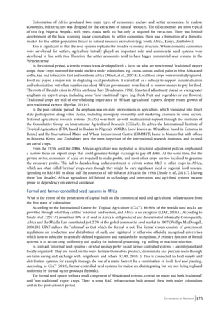 Colonisation of Africa produced two main types of economies: enclave and settler economies. In enclave 
economies, infrastructure was designed for the extraction of natural resources. The oil economies are most typical 
of this (e.g. Nigeria, Angola), with ports, roads, wells etc but only as required for extraction. There was limited 
development of the local economy under colonialism. In settler economies, there was a formation of a domestic 
market for the settler population linked to natural resource extraction (e.g. South Africa, Kenya, Zimbabwe). 
This is significant in that the seed systems replicate the broader economic structure. Where domestic economies 
were developed for settlers, agriculture initially played an important role, and commercial seed systems were 
developed in line with this. Therefore the settler economies tend to have bigger commercial seed systems in the 
Western sense. 
In the colonial period, scientific research was developed with a focus on what are now termed ‘traditional’ export 
crops: those crops nurtured for world markets under colonialism, e.g. cocoa, cotton, and oil palm in West Africa and 
coffee, tea, and tobacco in East and southern Africa (Minot, et al., 2007:8). Local food crops were essentially ignored. 
Food aid played a major role in displacing local production. It started off as a subsidy to support industrialisation 
and urbanisation, but when supplies ran short African governments were forced to borrow money to pay for food. 
The roots of the debt crisis in Africa are found here (Friedmann, 1994). Structural adjustment placed an even greater 
emphasis on export crops, including some ‘non-traditional’ types (e.g. fresh fruit and vegetables or cut flowers). 
Traditional crops are still of overwhelming importance in African agricultural exports, despite recent growth of 
non-traditional exports (Byerlee, 2011:4). 
In the post-colonial period, the emphasis was on state interventions in agriculture, which translated into direct 
state participation along value chains, including monopoly ownership and marketing channels in some sectors. 
National agricultural research systems (NARS) were built up with multinational support through the institutes of 
the Consultative Group on International Agricultural Research (CGIAR). In Africa the International Institute of 
Tropical Agriculture (IITA, based in Ibadan in Nigeria), WARDA (now known as AfricaRice, based in Cotonou in 
Benin) and the International Maize and Wheat Improvement Centre (CIMMYT, based in Mexico but with offices 
in Ethiopia, Kenya and Zimbabwe) were the most important of the international research institutes, and focused 
on cereal crops. 
From the 1970s until the 2000s, African agriculture was neglected as structural adjustment policies emphasised 
a narrow focus on export crops that could generate foreign exchange to pay off debts. At the same time, for the 
private sector, economies of scale are required to make profits, and most other crops are too localised to generate 
the necessary profits. This led to decades-long underinvestment in private sector R&D in other crops in Africa, 
which are often called ‘orphan’ crops even though they might be very significant local or regional food sources. 
Spending on R&D fell in about half the countries of sub-Saharan Africa in the 1990s (Smale et al., 2011:7). During 
these ‘lost decades’, African agriculture fell behind in technology and innovation, and agri-food systems became 
prone to dependency on external assistance. 
Formal and farmer-controlled seed systems in Africa 
What is the extent of the penetration of capital built on the commercial seed and agricultural infrastructure from 
the first wave of colonialism? 
According to the International Centre for Tropical Agriculture (CIAT), 80-90% of the world’s seed stocks are 
provided through what they call the ‘informal’ seed system, and Africa is no exception (CIAT, 2010:1). According to 
Smale et al., (2011:7) more than 80% of all seed in Africa is still produced and disseminated informally. Consequently, 
Africa and the Middle East constituted just 2.7% of the global commercial seed market in 2007 (Phillips MacDougall, 
2008:28). CIAT defines the ‘informal’ as that which the formal is not. The formal system consists of government 
regulations on production and distribution of seed, and registered or otherwise officially recognised enterprises 
which have to subscribe to centrally-defined regulations and standards for recognition. A primary function of formal 
systems is to secure crop uniformity and quality for industrial processing, e.g. milling or machine selection. 
In contrast, ‘informal’ seed systems – or what we may prefer to call farmer-controlled systems – are integrated and 
locally organised. They are based on the ways farmers themselves produce, disseminate and procure seeds through 
on-farm saving and exchange with neighbours and others (CIAT, 2010:1). This is connected to food supply and 
distribution systems, for example through the use of a maize harvest for a combination of food, feed and planting. 
According to CIAT (2010), farmer-controlled seed systems for maize are disintegrating but are not being replaced 
uniformly by formal sector products (hybrids). 
The formal seed system is thus a small component of Africa’s seed systems, centred on maize and both ‘traditional’ 
and ‘non-traditional’ export crops. There is some R&D infrastructure built around these both under colonialism 
and in the post-colonial period. 
Co-ordinated by Navdanya 135 
 