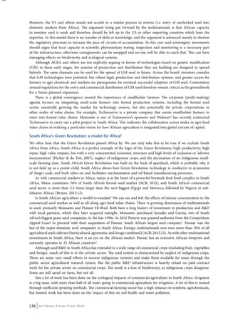 However, the US and others would not accede to a similar process in reverse (i.e. entry of unchecked seed into 
domestic markets from Africa). The argument being put forward by the multinationals is that African capacity 
to monitor seed is weak and therefore should be left up to the US or other importing countries which have the 
expertise. In this model there is no transfer of skills or knowledge, and the argument is advanced merely to shorten 
the regulatory processes to increase the pace of circuits of accumulation. In this case seed sovereignty movements 
should argue that local capacity in scientific phytosanitary testing, inspection and monitoring is a necessary part 
of the infrastructure, otherwise consignments can be swopped and no-one will be able to catch that. This can have 
damaging effects on biodiversity and ecological systems. 
Although AGRA and others are not explicitly arguing in favour of technologies based on genetic modification 
(GM) in these early stages, the systems of production and distribution they are building are designed to spread 
hybrids. The same channels can be used for the spread of GM seed in future. Across the board, investors consider 
that GM technologies have potential, but robust legal, production and distribution systems, and greater access for 
farmers to agri-chemicals and markets are prerequisites for eventual successful adoption of GM seed. Contestation 
around regulations for the entry and commercial distribution of GM seed therefore remain critical as the groundwork 
for a future planned expansion. 
There is a global convergence around the importance of smallholder farmers. The corporate (profit-making) 
agenda focuses on integrating small-scale farmers into formal production systems, including the formal seed 
sector, essentially growing the market for technology owners, but also potentially for private corporations in 
other nodes of value chains. For example, Technoserve is a private company that assists smallholder farmers to 
enter into formal value chains. Monsanto is one of Technoserve’s sponsors and Walmart2 has recently contracted 
Technoserve to carry out a pilot project in South Africa. This indicates the collaboration across nodes in agri-food 
value chains in realising a particular vision for how African agriculture is integrated into global circuits of capital. 
South Africa’s Green Revolution: a model for Africa? 
We often hear that the Green Revolution passed Africa by. We can only take this to be true if we exclude South 
Africa from Africa. South Africa is a perfect example of the logic of the Green Revolution: high productivity, high 
input, high value outputs, but with a very concentrated economic structure and high levels of exclusion or ‘adverse 
incorporation’ (Hickey & du Toit, 2007), neglect of indigenous crops, and the decimation of an indigenous small-scale 
farming class. South Africa’s Green Revolution was built on the back of apartheid, which is probably why it 
is not held up as a poster child. South Africa shows how Green Revolution technology is conducive to economies 
of (large) scale, and both relies on and facilitates mechanisation and oil-based manufacturing processes. 
As with commercial markets in Africa, maize is at the heart of a powerful livestock-feed-food complex in South 
Africa. Maize constitutes 56% of South Africa’s formal seed market (ACB, 2012), and South Africa’s commercial 
seed sector is more than 2.5 times larger than the next biggest (Egypt and Morocco, followed by Nigeria in sub- 
Saharan Africa) (Bruins, 2012:12). 
Is South African agriculture a model to emulate? We can see and feel the effects of intense concentration in the 
commercial seed market as well as all along agri-food value chains. There is growing dominance of multinationals 
in seed, primarily Monsanto and Pioneer Hi-Bred. Both have a long history of investment in production and R&D 
with local partners, which they later acquired outright. Monsanto purchased Sensako and Carnia, two of South 
Africa’s biggest grain seed companies, in the late 1990s. In 2012 Pioneer was granted authority from the Competition 
Appeal Court to proceed with their acquisition of Pannar, South Africa’s largest seed company3. Pannar was the 
last of the major domestic seed companies in South Africa. Foreign multinationals now own more than 50% of all 
agricultural seed cultivars (horticultural, agronomic and forage combined) (ACB, 2012:23). As with other multinational 
investments in South Africa, there is an eye on the African market. Pannar has an extensive African footprint and 
currently operates in 25 African countries4. 
Although seed R&D in South Africa has extended to a wide range of commercial crops (including fruit, vegetables 
and forage), much of this is in the private sector. The seed system is characterised by neglect of indigenous crops. 
There are some very small efforts to recover indigenous varieties and make them available for reuse through the 
public sector agricultural research system. But the public R&D infrastructure is heavily reliant on paid contract 
work for the private sector on commercial crops. The result is a loss of biodiversity, as indigenous crops disappear. 
Some are still saved on farm, but not all. 
Not a lot of work has been done on the ecological impacts of commercial agriculture in South Africa. Irrigation 
is a big issue, with more than half of all water going to commercial agriculture for irrigation. A lot of this is wasted 
through inefficient spraying methods. The commercial farming sector has a high reliance on synthetic agrichemicals, 
but limited work has been done on the impact of this on soil health and water pollution. 
138 Seed Freedom: A Global Citizens’ Report 
 
