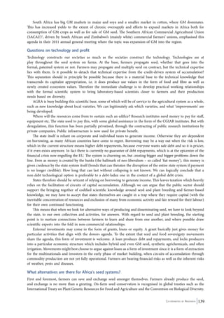 South Africa has big GM markets in maize and soya and a smaller market in cotton, where GM dominates. 
This has increased yields to the extent of chronic oversupply and efforts to expand markets in Africa both for 
consumption of GM crops as well as for sale of GM seed. The Southern African Commercial Agricultural Union 
(SACAU)5, driven by South African and Zimbabwe’s (mainly white) commercial farmers’ unions, emphasised this 
agenda in their 2011 annual general meeting where the topic was expansion of GM into the region. 
Questions on technology and profit 
Technology constructs our societies as much as the societies construct the technology. Technologies are at 
play throughout the seed system on farms. At the base, farmers propagate seed, whether that goes into the 
formal, patented system or not. Farmers may propagate and multiply seed on contract, but the technical expertise 
lies with them. Is it possible to detach that technical expertise from the credit-driven system of accumulation? 
This separation should in principle be possible because there is a material base to the technical knowledge that 
transcends its capitalist appropriation, i.e. it does produce use values in the form of food and fibre as well as 
newly created ecosystem values. Therefore the immediate challenge is to develop practical working relationships 
with the formal scientific system to bring laboratory-based scientists closer to farmers and their production 
needs based on diversity. 
AGRA is busy building this scientific base, some of which will be of service to the agricultural system as a whole, 
such as new knowledge about local varieties. We can legitimately ask which varieties, and what ‘improvements’ are 
being developed. 
Where will the resources come from to sustain such an edifice? Research institutes need money to pay for staff, 
equipment etc. The state used to pay this, with some global assistance in the form of the CGIAR institutes. But with 
deregulation, this function has been partially privatised, through the contracting of public research institutions by 
private companies. Public infrastructure is now used for private benefit. 
The state itself is reliant on corporate and individual taxes to generate income. Otherwise they are dependent 
on borrowing, as many African countries have come to regret. Borrowing may be a way out when the risk is low, 
which in the current structure means higher debt repayments, because everyone wants safe debt and so it is pricier, 
if it even exists anymore. In fact there is currently no guarantee of debt repayments, which is at the epicentre of the 
financial crisis now engulfing the EU. The system is churning on, but creating bigger and bigger problems down the 
line. Even as money is created by the banks (the hallmark of neo-liberalism – so-called ‘fiat money’), this money is 
given credence by the state system itself (bonds that can threaten the disruption of the entire state system if payment 
is no longer credible). How long that can last without collapsing is not known. We can logically conclude that a 
non-debt technological option is preferable to a debt-laden one in the context of a global debt crisis. 
States therefore should be reticent of relying on borrowing to generate income. This leaves taxation which heavily 
relies on the facilitation of circuits of capital accumulation. Although we can argue that the public sector should 
support the bringing together of codified scientific knowledge around seed and plant breeding and farmer-based 
knowledge, we may have to accept that states themselves are caught in a trap where they require capital (with the 
inevitable concentration of resources and exclusion of many from economic activity and fair reward for their labour) 
for their own continued functioning. 
This means that when we look for alternative ways of producing and disseminating seed, we have to look beyond 
the state, to our own collectives and activities, for answers. With regard to seed and plant breeding, the starting 
point is to nurture connections between farmers to learn and share from one another, and where possible draw 
scientific experts into the fold in non-commercial relationships. 
External investments may come in the form of grants, loans or equity. A grant basically just gives money for 
particular activities that align with the donors agenda. To the extent that seed and food sovereignty movements 
share the agenda, this form of investment is welcome. A loan produces debt and repayments, and locks producers 
into a particular economic structure which includes hybrid and even GM seed, synthetic agrichemicals, and often 
irrigation. Movements might best choose to argue against loans as a form of investment since it is a form of extraction 
for the multinationals and investors in the early phase of market building, when circuits of accumulation through 
commodity production are not yet fully operational. Farmers are bearing financial risks as well as the inherent risks 
of weather, pests and diseases. 
What alternatives are there for Africa’s seed systems? 
First and foremost, farmers can save and exchange seed amongst themselves. Farmers already produce the seed, 
and exchange is no more than a greeting. On-farm seed conservation is recognised in global treaties such as the 
International Treaty on Plant Genetic Resources for Food and Agriculture and the Convention on Biological Diversity. 
Co-ordinated by Navdanya 139 
 