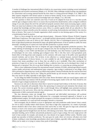 A number of challenges face international efforts to build in-situ conservation systems including current institutional 
arrangements and incentive mechanisms (Sthapit, et al., 2012:98). Other challenges include locating crop populations 
for conservation and accessing material beyond the farm where it is being preserved (Sthapit, et al., 2006:7). This 
latter requires integration with formal systems or farmer-to-farmer sharing. In-situ conservation can only work if 
local diversity and the associated technical knowledge both exist (Sthapit, et al., 2012:106). 
A key question is where new materials come from. If seed can be adapted for local use in a way that accords 
with the agro-ecological context, there is no reason why its productivity should decline, unless ecological conditions 
change. It can only exhaust the soil if the soil itself isn’t properly nurtured, which means increasing organic content. 
There are many local solutions to this available, and most people agree that each of these systems works well. How 
to spread that knowledge and those practices across Africa is a positive agenda which all can subscribe to. This 
means farmer-to-farmer networks across the continent, on seed saving, food production and whatever else concerns 
them as farmers. This is part of a broader organisation which connects to non-farming aspects of the society. It is 
a transformation based on practice. 
There is a focus amongst the seed and agri-chemical giants – Monsanto, DuPont (Pioneer Hi-Bred), Syngenta 
BASF, Bayer CropScience, Dow Agro Sciences – on drought and heat tolerant genetic modifications. Drought tolerant 
maize is projected to come out in Africa in 2017 (Bruins, 2012:32). This is a technological answer for a particular 
form of agricultural production dominated by large-scale global agribusinesses. It has its upsides in yields, but many 
downsides, including loss of control over food and fibre production to private interests. 
Seed saving and exchange thus have to integrate into agro-ecologically appropriate production practices. This 
means tailoring of technologies to suit the agro-ecological zone, but also learning from the surrounding ecology. 
Agro-ecology is a term AGRA and Monsanto use with familiarity, since their business is partly the adaptation 
of technologies for new zones, including agro-ecological zones. This is why they need a local germplasm pool, 
found either in the big private seed companies on the continent, with some crops in the public sector agricultural 
research institutes, and on farms. This on-farm, in-situ collection is a national treasure, nurtured through the 
practices of generations of diverse farmers. It is now available for sale to the highest bidder. Patenting of this 
resource base means parcelling it out to those that can afford to use it profitably. What other mechanisms of 
protection of input do we have at our disposal? Is there a collective form that can be developed that is built on 
sharing and co-operation? How do we go about building that in practice, or connecting up existing practices? 
There is close collaboration between the international research institutes (CGIAR), national agricultural research 
systems (public and private) and multinational input companies. Agro-ecology is understood as zero-tillage, which 
GM is presented as supporting since weeds are killed using synthetic chemical herbicides that the seed has been bred 
to withstand. Therefore less need to hoe. Tilling the ground breaks up soil structure. But when soils are compact 
they may need to be tilled, especially to add organic matter. 
To zero-tillage the Buffett Foundation (2011:20) in their ‘Brown Revolution’ adds year-round organic matter soil 
cover and diversified crop rotations with the principle of increasing organic matter in the soil. These should be core 
elements of agro-ecological production for anyone. 
Resources are only sent in directions where there is ‘proof of concept’, hard evidence in the form of income, that 
the activity is financially self-sustainable. Hence the sponsoring of commercial seed enterprises that already exist 
to grow. The current investment gamble is that a comb through Africa will highlight many potential investment 
opportunities in the seed sector. Africa also has entrepreneurs. The question is how their activities align with the 
requirements of debt-constructed external capital. 
The class dimension comes out strongly here. Commercial and debt-fuelled interventions will accelerate 
differentiation amongst farmers. This has implications for a sovereignty movement’s approach to ‘farmers’ as an 
undifferentiated category. We should anticipate the emergence of divisions amongst farmers and be clear about who 
is the core constituency of a seed and food sovereignty network or movement. 
Seed sovereignty may be defined as access to appropriate seed with production under farmers’ direct control. 
For now in Africa it hardly matters which farmers, since there is high class compression. As a matter of principle, 
farmers should be able to have direct control over their seed if they so wish. This goes for large-scale commercial 
farmers as much as for resource-poor smallholder farmers and anyone in-between. 
Input supply must be brought back onto the farm, with sharing across farms. There will be specialisation in seed 
and plant breeding, and in fertiliser and pesticide production as part of agro-ecology. Not every single person will 
want to keep animals, for example, and animals are a key element of an organic fertiliser system. Therefore some 
people may specialise in fertiliser production. The same goes for seeds, where not everyone will plant every kind 
of plant, resulting in some knowledge specialisation about types of plants, especially within agro-ecological zones. 
Efforts can be made to in trying to connect these pools of knowledge. 
140 Seed Freedom: A Global Citizens’ Report 
 