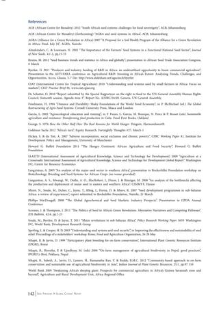 References 
ACB (African Centre for Biosafety) 2012 “South Africa’s seed systems: challenges for food sovereignty”, ACB, Johannesburg 
ACB (African Centre for Biosafety) (forthcoming) “AGRA and seed systems in Africa”, ACB, Johannesburg 
AGRA (Alliance for a Green Revolution in Africa) 2007 “A Proposal for a Soil Health Program of the Alliance for a Green Revolution 
in Africa: Final, July 24”, AGRA, Nairobi 
Almekinders, C. & Louwaars, N. 2002 “The Importance of the Farmers’ Seed Systems in a Functional National Seed Sector”, Journal 
of New Seeds, 4:1-2, pp.15-33 
Bruins, M. 2012 “Seed business trends and statistics in Africa and globally”, presentation to African Seed Trade Association Congress, 
8 March 
Byerlee, D. 2011 “Producer and industry funding of R&D in Africa: an underutilised opportunity to boost commercial agriculture”, 
Presentation to the ASTI-FARA conference on Agricultural R&D: Investing in Africa’s Future: Analyzing Trends, Challenges, and 
Opportunities, Accra, Ghana, 5-7 Dec http://www.slideshare.net/agscitech/byerlee 
CIAT (International Centre for Tropical Agriculture) 2010 “Understanding seed systems used by small farmers in Africa: Focus on 
markets”, CIAT Practice Brief #6, www.ciat.cgiar.org 
De Schutter, O. 2010 “Report submitted by the Special Rapporteur on the right to food to the UN General Assembly Human Rights 
Council, Sixteenth session, Agenda item 3”. Report No. A/HRC/16/49. Geneva, UN General Assembly. 
Friedmann, H. 1994 “Distance and Durability: Shaky Foundations of the World Food Economy”, in P. McMichael (ed.) The Global 
Restructuring of Agro-Food Systems. Cornell University Press, Ithaca and London 
Garcia, L. 2002 “Agroecological education and training”, in F. Funes, L. Garcia, M. Bourque, N. Perez & P. Rosset (eds) Sustainable 
agriculture and resistance: Transforming food production in Cuba. Food First Books, Oakland 
George, S. 1976 How the Other Half Dies: The Real Reasons for World Hunger. Penguin, Harmondsworth 
Goldman Sachs 2012 “Africa’s turn”, Equity Research, Fortnightly Thoughts #27, March 1 
Hickey, S. & du Toit, A. 2007 “Adverse incorporation, social exclusion and chronic poverty”, CPRC Working Paper 81, Institute for 
Development Policy and Management, University of Manchester 
Howard G. Buffett Foundation 2011 “The Hungry Continent: African Agriculture and Food Security”, Howard G. Buffett 
Foundation 
IAASTD (International Assessment of Agricultural Knowledge, Science and Technology for Development) 2009 “Agriculture at a 
Crossroads: International Assessment of Agricultural Knowledge, Science and Technology for Development Global Report”. Washington 
DC, Centre for Resource Economics 
Langyintuo, A. 2005 “An analysis of the maize seed sector in southern Africa”, presentation to Rockerfeller Foundation workshop on 
Biotechnology, Breeding and Seed Systems for African Crops (no venue provided) 
Langyintuo, A. S., Mwangi, W., Diallo, A. O., MacRobert, J., Dixon, J. & Bänziger, M. 2008 “An analysis of the bottlenecks affecting 
the production and deployment of maize seed in eastern and southern Africa”. CIMMYT, Harare 
Minot, N., Smale, M., Eicher, C., Jayne, T., Kling, J., Horna, D. & Myers, R. 2007 “Seed development programmes in sub-Saharan 
Africa: a review of experiences”, report submitted to Rockefeller Foundation, Nairobi, 21 March 
Phillips MacDougall. 2008 “The Global Agrochemical and Seed Markets: Industry Prospects”. Presentation to CPDA Annual 
Conference 
Scoones, I. & Thompson, J. 2011 “The Politics of Seed in Africa’s Green Revolution: Alternative Narratives and Competing Pathways”, 
IDS Bulletin, 42:4, pp.1-23 
Smale, M., Byerlee, D. & Jayne, T. 2011 “Maize revolutions in sub-Saharan Africa”. Policy Research Working Paper 5659. Washington 
DC, World Bank, Development Research Group 
Sperling, L. & Cooper, H. D. 2003 “Understanding seed systems and seed security”, in Improving the effectiveness and sustainability of seed 
relief. Proceedings of a stakeholders’ workshop. Rome, Food and Agriculture Organisation, 26-28 May 
Sthapit, B. & Jarvis, D. 1999 “Participatory plant breeding for on-farm conservation”, International Plant Genetic Resources Institute 
(IPGRI), Rome 
Sthapit, B., Shrestha, P. & Upadhyay, M. (eds) 2006 “On-farm management of agricultural biodiversity in Nepal: good practices”, 
IPGRI/Li-Bird, Pokhara, Nepal 
Sthapit, B., Subedi, A., Jarvis, D., Lamers, H., Ramanatha Rao, V. & Reddy, B.M.C. 2012 “Community-based approach to on-farm 
conservation and sustainable use of agricultural biodiversity in Asia”, Indian Journal of Plant Genetic Resources, 25:1, pp.97-110 
World Bank 2009 “Awakening Africa’s sleeping giant: Prospects for commercial agriculture in Africa’s Guinea Savannah zone and 
beyond”, Agriculture and Rural Development Unit, Africa Regional Office 
142 Seed Freedom: A Global Citizens’ Report 
 