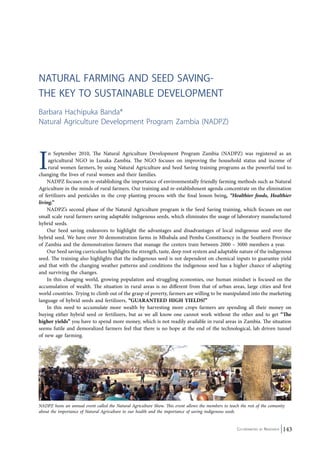 Natural Farming and Seed Saving- 
The Key to Sustainable Development 
Barbara Hachipuka Banda* 
Natural Agriculture Development Program Zambia (NADPZ) 
In September 2010, The Natural Agriculture Development Program Zambia (NADPZ) was registered as an 
agricultural NGO in Lusaka Zambia. The NGO focuses on improving the household status and income of 
rural women farmers, by using Natural Agriculture and Seed Saving training programs as the powerful tool to 
Co-ordinated by Navdanya 143 
changing the lives of rural women and their families. 
NADPZ focuses on re-establishing the importance of environmentally friendly farming methods such as Natural 
Agriculture in the minds of rural farmers. Our training and re-establishment agenda concentrate on the elimination 
of fertilizers and pesticides in the crop planting process with the final lesson being, “Healthier foods, Healthier 
living.” 
NADPZ’s second phase of the Natural Agriculture program is the Seed Saving training, which focuses on our 
small scale rural farmers saving adaptable indigenous seeds, which eliminates the usage of laboratory manufactured 
hybrid seeds. 
Our Seed saving endeavors to highlight the advantages and disadvantages of local indigenous seed over the 
hybrid seed. We have over 30 demonstration farms in Mbabala and Pemba Constituency in the Southern Province 
of Zambia and the demonstration-farmers that manage the centers train between 2000 – 3000 members a year. 
Our Seed saving curriculum highlights the strength, taste, deep root system and adaptable nature of the indigenous 
seed. The training also highlights that the indigenous seed is not dependent on chemical inputs to guarantee yield 
and that with the changing weather patterns and conditions the indigenous seed has a higher chance of adapting 
and surviving the changes. 
In this changing world, growing population and struggling economies, our human mindset is focused on the 
accumulation of wealth. The situation in rural areas is no different from that of urban areas, large cities and first 
world countries. Trying to climb out of the grasp of poverty, farmers are willing to be manipulated into the marketing 
language of hybrid seeds and fertilizers, “GUARANTEED HIGH YIELDS!” 
In this need to accumulate more wealth by harvesting more crops farmers are spending all their money on 
buying either hybrid seed or fertilizers, but as we all know one cannot work without the other and to get “The 
higher yields” you have to spend more money, which is not readily available in rural areas in Zambia. The situation 
seems futile and demoralized farmers feel that there is no hope at the end of the technological, lab driven tunnel 
of new age farming. 
NADPZ hosts an annual event called the Natural Agriculture Show. This event allows the members to teach the rest of the comunity 
about the importance of Natural Agriculture to our health and the importance of saving indigenous seeds 
 