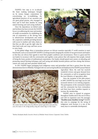 NADPZ’s first step is to re-educate 
the brain washing techniques brought 
on by money hungry corporations by 
concentrating on re-establishing the 
agricultural practices of our ancestors and 
our great grand parents, who managed to 
farm and to feed their families by using 
natural farming and seed saving methods. 
Once the dependency on hybrid seeds 
and fertilizers has been severed, the NADPZ 
focus is on addressing the issue and mindset 
of wealth accumulation, by establishing the 
role of cooperatives as the driving force 
to infrastructure development and under 
the cooperative umbrella providing farmers 
with access to markets and value chains so 
that they are able to get the right value for 
their hard work and crops and have access 
to extra funds. 
In this global village, there is tremendous pressure on African countries especially 3rd world countries to meet 
benchmarks such as increased GDP. NADPZ is working towards changing the mindset of our government and leaders 
so that they can refocus their agenda to meet their people’s conditions and circumstances. There is a great need for 
our leaders to reconnect with the communities and together create policies that will empower their people, instead 
of lining the heavy pockets of multinational corporations. Our leaders should spend more money on educating and 
promoting natural farming techniques and seed saving and abolish harmful policies and laws stating that farmers 
cannot save seed and must purchase hybrid seed. 
In 2011 NADPZ begun packaging local indigenous maize and groundnut seed that is grown from the main 
demonstration farm in Mbabala. Packaged with our seed saving handbook and displayed at the NADPZ annual Natural 
144 Seed Freedom: A Global Citizens’ Report 
Agriculture Show, the seed has received 
wonderful reviews and great demand from 
the community as well as recognition from 
the local Ministry of Agriculture office. 
Since the inception of the pilot project 
in 2005, NADPZ has seen huge success and 
increased interest in its training programs. 
The participation of the community leaders 
and the community has been tremendous 
and there have been countless requests to 
increase the membership. 
NADPZ aims to expand its program 
throughout Zambia and to the rest of Africa 
and with its expansion carry the messages 
“Healthier food, Healthier Living!” NADPZ 
also aims to campaign for the saving of 
indigenous seed, because it is one of the 
many keys to sustainable development. 
*Barbara Hachipuka Banda, Executive Director of Mbabala Women Farmers Cooperative Union, Zambia 
Training the community 
The women harvest maize from the 20hector natural agriculture feed and they 
carry the maize to the storage facility using old cement bags on their heads. 
 