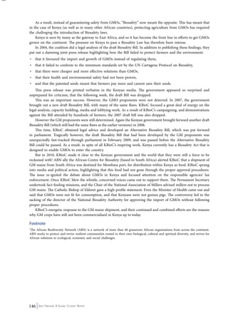 As a result, instead of guaranteeing safety from GMOs, “Biosafety” now meant the opposite. This has meant that 
in the case of Kenya (as well as in many other African countries), protecting agriculture from GMOs has required 
the challenging the introduction of Biosafety laws. 
Kenya is seen by many as the gateway to East Africa, and so it has become the front line in efforts to get GMOs 
grown on the continent. The pressure on Kenya to pass a Biosafety Law has therefore been intense. 
In 2004, the coalition did a legal analysis of the draft Biosafety Bill. In addition to publishing these findings, they 
put out a damning joint press release highlighting how the Bill failed to protect farmers and the environment: 
• that it favoured the import and growth of GMOs instead of regulating them, 
• that it failed to conform to the minimum standards set by the UN Cartagena Protocol on Biosafety, 
• that there were cheaper and more effective solutions than GMOs, 
• that their health and environmental safety had not been proven, 
• and that the patented seeds meant that farmers pay more and cannot save their seeds. 
This press release was printed verbatim in the Kenyan media. The government appeared so surprised and 
unprepared for criticism, that the following week, the draft Bill was dropped. 
This was an important success. However, the GMO proponents were not deterred. In 2007, the government 
brought out a new draft Biosafety Bill, with many of the same flaws. KBioC focused a great deal of energy on the 
legal analysis, capacity building, media and lobbying work. As a result of KBioC’s campaigning, and demonstrations 
against the Bill attended by hundreds of farmers, the 2007 draft bill was also dropped. 
However the GM proponents were still determined. Again the Kenyan government brought forward another draft 
Biosafety Bill (which still had the same flaws as the earlier versions) in 2008. 
This time, KBioC obtained legal advice and developed an Alternative Biosafety Bill, which was put forward 
in parliament. Tragically however, the draft Biosafety Bill that had been developed by the GM proponents was 
unexpectedly fast-tracked through parliament in February 2009, and was passed before the Alternative Biosafety 
Bill could be passed. As a result, in spite of all KBioC’s inspiring work, Kenya currently has a Biosafety Act that is 
designed to enable GMOs to enter the country. 
But in 2010, KBioC made it clear to the Kenyan government and the world that they were still a force to be 
reckoned with! ABN ally the African Centre for Biosafety (based in South Africa) alerted KBioC that a shipment of 
GM maize from South Africa was destined for Mombasa port, for distribution within Kenya as food. KBioC sprang 
into media and political action, highlighting that this food had not gone through the proper approval procedures. 
The issue re-ignited the debate about GMOs in Kenya and focused attention on the responsible agencies’ lax 
enforcement. Once KBioC blew the whistle, concerned voices came out to support them. The Permanent Secretary 
undertook fact-finding missions, and the Chair of the National Association of Millers advised millers not to process 
GM maize. The Catholic Bishop of Eldoret gave a high-profile statement. Even the Minister of Health came out and 
said that GMOs were not fit for consumption, and that Kenyans were not guinea pigs. The controversy led to the 
sacking of the director of the National Biosafety Authority for approving the import of GMOs without following 
proper procedures. 
KBioC’s energetic response to the GM maize shipment, and their continued and combined efforts are the reasons 
why GM crops have still not been commercialised in Kenya up to today. 
Footnote 
1The African Biodiversity Network (ABN) is a network of more than 40 grassroots African organisations from across the continent. 
ABN works to protect and revive resilient communities rooted in their own biological, cultural and spiritual diversity, and strives for 
African solutions to ecological, economic and social challenges. 
146 Seed Freedom: A Global Citizens’ Report 
 