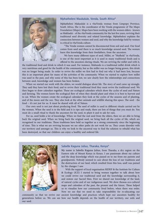 Mphatheleni Maukalule, Venda, South Africa* 
Mphatheleni Makaulule is a vhaVenda woman from Limpopo Province, 
South Africa. She is the coordinator of the Venda programme of The Mupo 
Foundation (Mupo). Mupo have been working with the women elders - known 
as Makhadzi - of the vhaVenda community for the last five years, reviving their 
traditional seed diversity and related knowledge. Mphatheleni explains the 
connection between women and seed, and why the knowledge held by women 
is critical in vhaVenda culture. 
“The Venda women cannot be disconnected from soil and seed. Our food 
comes from seed and there is so much knowledge around seed. The women 
learn this knowledge from their forefathers, from the ancestors. 
We have many different types of seed. Millet, or “Mufhola” in vhaVenda, 
is one of the most important as it is used in many traditional foods and is 
offered to the ancestors during rituals. We are reviving the millet and with it, 
the traditional food and drink in which it was used. For instance, Mubundo is a traditional millet drink which is 
very nutritious and good for the health of the community, but as the millet was no longer being grown, this drink 
was no longer being made. In order to revive the millet we first had to find out why it had been lost, because 
this is an important plant for many of the activities of the community. When we started to explore how millet 
was used in the past, and why some of this has been lost, we saw clearly how the relationships and connections 
between seed, knowledge and women has been broken. 
When we started our work with the elders, we would dialogue about life. The story of seed came up strongly. 
They said they have lost their food, and to revive their traditional food they must revive the traditional seed. We 
then began to draw calendars together. These are ecological calendars which show the cycles of seed and Nature 
and farming. The women know the ecological flow of when they should plant and when it is best to harvest and 
to eat. When the women create the ecological calendars they look at the cycles of the seasons and of planting, 
and of the moon and the sun. They also look at the other animals and wildlife sharing this space. The seed - the 
food – it’s not just for us. It must be shared with all of Nature. 
Our own seed is not just about producing food. The seed of millet is used in different rituals carried out by 
the women. When the seed is in the field and it is ripe and ready, there are lots of things that you must do. You 
must do a small ritual to thank the ancestors for the seed, to plant it and to ask for rain. 
For us, seed holds a lot of knowledge. When we find the real seed from the elders, then we are able to bring 
back the original seed. When we bring back the original seed, we bring back all the cycles of life, which are 
recognised in our traditions. These traditions have held us together as a strong community since the beginning 
of time. This is what we are reviving because we see other paths do not work for us. They create disorder with 
our territory and amongst us. This is why we look to the ancestral way to find the solution to rebuild what has 
been destroyed, so that our children can enjoy a healthy and ordered life. 
Sabelle Kaguna Julius, Tharaka, Kenya* 
My name is Sabella Kaguna Julius, from Tharaka, a dry region on the 
Eastern side of Mount Kenya in Kenya. I am passionate about my culture 
and the deep knowledge which was passed on to me from my parents and 
grandparents. Nobody seemed to care about the loss of our traditions and 
the destruction of our land, which resulted from this loss, andI was pained 
by the changes I saw. 
With the support of local organisation RIDEP & the Institute for Culture 
& Ecology (ICE) I started to bring women together to talk about how 
we could revive our traditional seed and the knowledge surrounding it, 
and restore our Sacred Sites. First we shared our knowledge of the land, 
of natural cycles and of our indigenous seed. We drew theseas eco-cultural 
maps and calendars of the past, the present and the future. These helped 
us to visualise how our community lived before, when there was order. 
Now we see that we need to take responsibility for re-educating our 
community so that we revive our ancient knowledge and practices which kept our ancestors healthy for 
generations before us. We can see how our health depends on the health of our territory, our soils and 
our seed. 
Co-ordinated by Navdanya 147 
 