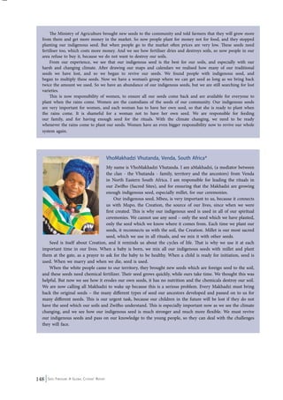 The Ministry of Agriculture brought new seeds to the community and told farmers that they will grow more 
from them and get more money in the market. So now people plant for money not for food, and they stopped 
planting our indigenous seed. But when people go to the market often prices are very low. These seeds need 
fertiliser too, which costs more money. And we see how fertiliser dries and destroys soils, so now people in our 
area refuse to buy it, because we do not want to destroy our soils. 
From our experience, we see that our indigenous seed is the best for our soils, and especially with our 
harsh and changing climate. After drawing our maps and calendars we realised how many of our traditional 
seeds we have lost, and so we began to revive our seeds. We found people with indigenous seed, and 
began to multiply these seeds. Now we have a woman’s group where we can get seed as long as we bring back 
twice the amount we used. So we have an abundance of our indigenous seeds, but we are still searching for lost 
varieties. 
This is now responsibility of women, to ensure all our seeds come back and are available for everyone to 
plant when the rains come. Women are the custodians of the seeds of our community. Our indigenous seeds 
are very important for women, and each woman has to have her own seed, so that she is ready to plant when 
the rains come. It is shameful for a woman not to have her own seed. We are responsible for feeding 
our family, and for having enough seed for the rituals. With the climate changing, we need to be ready 
whenever the rains come to plant our seeds. Women have an even bigger responsibility now to revive our whole 
system again. 
148 Seed Freedom: A Global Citizens’ Report 
VhoMakhadzi Vhutanda, Venda, South Africa* 
My name is VhoMakhadzi Vhutanda. I am aMakhadzi, (a mediator between 
the clan - the Vhutanda - family, territory and the ancestors) from Venda 
in North Eastern South Africa. I am responsible for leading the rituals in 
our Zwifho (Sacred Sites), and for ensuring that the Makhadzi are growing 
enough indigenous seed, especially millet, for our ceremonies. 
Our indigenous seed, Mbeu, is very important to us, because it connects 
us with Mupo, the Creation, the source of our lives, since when we were 
first created. This is why our indigenous seed is used in all of our spiritual 
ceremonies. We cannot use any seed – only the seed which we have planted, 
only the seed which we know where it comes from. Each time we plant our 
seeds, it reconnects us with the soil, the Creation. Millet is our most sacred 
seed, which we use in all rituals, and we mix it with other seeds. 
Seed is itself about Creation, and it reminds us about the cycles of life. That is why we use it at each 
important time in our lives. When a baby is born, we mix all our indigenous seeds with millet and plant 
them at the gate, as a prayer to ask for the baby to be healthy. When a child is ready for initiation, seed is 
used. When we marry and when we die, seed is used. 
When the white people came to our territory, they brought new seeds which are foreign seed to the soil, 
and these seeds need chemical fertilizer. Their seed grows quickly, while ours take time. We thought this was 
helpful. But now we see how it erodes our own seeds, it has no nutrition and the chemicals destroy our soil. 
We are now calling all Makhadzi to wake up because this is a serious problem. Every Makhadzi must bring 
back the original seeds – the many different types of seed our ancestors developed and passed on to us for 
many different needs. This is our urgent task, because our children in the future will be lost if they do not 
have the seed which our soils and Zwifho understand. This is especially important now as we see the climate 
changing, and we see how our indigenous seed is much stronger and much more flexible. We must revive 
our indigenous seeds and pass on our knowledge to the young people, so they can deal with the challenges 
they will face. 
 