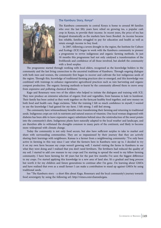 The Kamburu Story, Kenya* 
The Kamburu community in central Kenya is home to around 80 families 
who over the last fifty years have relied on growing tea, a popular cash 
crop in Kenya, to provide their income. In recent years, the price of tea has 
dropped dramatically as the markets have been flooded. As income became 
less reliable, families struggled to pay for education and health as well as 
retain enough income to buy food. 
In 2007, following a severe drought in the region, the Institute for Culture 
and Ecology (ICE) began to work with the Kamburu community to pioneer 
a programme to revive indigenous and organic farming methods. In just 
18 months this programme had not only catalysed a transformation of the 
livelihoods and confidence of all those involved, but alsoleft the community 
with a food surplus. 
The programme started through working with local elders, recognised as the knowledge holders in the 
community and the last living connection to the ancestral traditions of Kamburu. Through ongoing dialogue 
with both men and women, the community first began to recover and cultivate the lost indigenous seeds of 
the region. Through this, knowledge of traditional farming practices also re-emerged, and this knowledge was 
combined with trainings to enhance regenerative agricultural practices such as rain harvesting and organic 
compost production. The organic farming methods re-learnt by the community allowed them to move away 
from expensive and polluting chemical fertilizers. 
Kago and Rosemary were two of the elders who helped to initiate the dialogues and training with ICE. 
They now produce an extensive selection of organic fruit and vegetables, from bananas to kale to kumkwat. 
Their family has been united as they work together on the farm,eat healthy food together, and save money on 
both food and health care. Kago exclaims, “After the training I felt so much confidence in myself, I wanted 
to use the knowledge I had gained for my farm. I felt strong. I still feel strong. 
The community have witnessedmany benefits since transforming their farming and returning to traditional 
seeds. Indigenous crops are rich in nutrients and natural sources of vitamins. One local woman diagnosed with 
diabetes has been able to leave expensive sugary substitutes behind since the reintroduction of the sweet potato 
into the community’s diets. Indigenous plants have naturally adapted to the local weather and landscape, and 
are therefore able to withstand the droughts common to many parts of the continent, and likely to become 
more widespread with climate change. 
Today the community is not only food secure, but also have sufficient surplus to take to market and 
share with surrounding communities. They are so impassioned by their journey that they are actively 
sharing their learnings with neighbours. Kamau is a farmer from a neighbouring community: “I’ve only been 
active in farming in this way since I saw what the farmers here in Kamburu were up to. I decided to try 
it on my own farm because my crops weren’t growing well. I started visiting the farms in Kamburu to see 
what they were doing and I realised that you don’t need fertilisers. The fertilisers had reduced the quality of 
my soil. I started to add cow manure to my crops and I’m starting to spread the word to my fellow farming 
community. I have been farming for 40 years but for the past few months I’ve seen the biggest difference 
in my crops. I’ve started applying this knowledge to a new area of land also. It’s a gradual and long process 
but worth it for my children and future generations to continue after I’m gone. I’m learning about GMOs 
and have realised that even as a small farmer I can make a contribution to stand up against GMOs by using 
traditional seeds. 
See “The Kamburu story - a short film about Kago, Rosemary and the local community’s journey towards 
Co-ordinated by Navdanya 149 
food sovereignty by using the following url: http://vimeo.com/channels/gaia. 
 