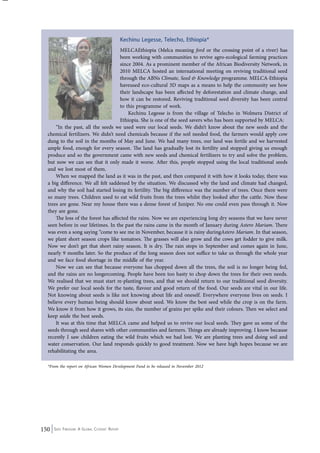 150 Seed Freedom: A Global Citizens’ Report 
Kechinu Legesse, Telecho, Ethiopia* 
MELCAEthiopia (Melca meaning ford or the crossing point of a river) has 
been working with communities to revive agro-ecological farming practices 
since 2004. As a prominent member of the African Biodiversity Network, in 
2010 MELCA hosted an international meeting on reviving traditional seed 
through the ABNs Climate, Seed & Knowledge programme. MELCA-Ethiopia 
haveused eco-cultural 3D maps as a means to help the community see how 
their landscape has been affected by deforestation and climate change, and 
how it can be restored. Reviving traditional seed diversity has been central 
to this programme of work. 
Kechinu Legesse is from the village of Telecho in Wolmera District of 
Ethiopia. She is one of the seed savers who has been supported by MELCA: 
“In the past, all the seeds we used were our local seeds. We didn’t know about the new seeds and the 
chemical fertilizers. We didn’t need chemicals because if the soil needed food, the farmers would apply cow 
dung to the soil in the months of May and June. We had many trees, our land was fertile and we harvested 
ample food, enough for every season. The land has gradually lost its fertility and stopped giving us enough 
produce and so the government came with new seeds and chemical fertilizers to try and solve the problem, 
but now we can see that it only made it worse. After this, people stopped using the local traditional seeds 
and we lost most of them. 
When we mapped the land as it was in the past, and then compared it with how it looks today, there was 
a big difference. We all felt saddened by the situation. We discussed why the land and climate had changed, 
and why the soil had started losing its fertility. The big difference was the number of trees. Once there were 
so many trees. Children used to eat wild fruits from the trees whilst they looked after the cattle. Now these 
trees are gone. Near my house there was a dense forest of Juniper. No one could even pass through it. Now 
they are gone. 
The loss of the forest has affected the rains. Now we are experiencing long dry seasons that we have never 
seen before in our lifetimes. In the past the rains came in the month of January during Astero Mariam. There 
was even a song saying “come to see me in November, because it is rainy duringAstero Mariam. In that season, 
we plant short season crops like tomatoes. The grasses will also grow and the cows get fodder to give milk. 
Now we don’t get that short rainy season. It is dry. The rain stops in September and comes again in June, 
nearly 9 months later. So the produce of the long season does not suffice to take us through the whole year 
and we face food shortage in the middle of the year. 
Now we can see that because everyone has chopped down all the trees, the soil is no longer being fed, 
and the rains are no longercoming. People have been too hasty to chop down the trees for their own needs. 
We realised that we must start re-planting trees, and that we should return to our traditional seed diversity. 
We prefer our local seeds for the taste, flavour and good return of the food. Our seeds are vital in our life. 
Not knowing about seeds is like not knowing about life and oneself. Everywhere everyone lives on seeds. I 
believe every human being should know about seed. We know the best seed while the crop is on the farm. 
We know it from how it grows, its size, the number of grains per spike and their colours. Then we select and 
keep aside the best seeds. 
It was at this time that MELCA came and helped us to revive our local seeds. They gave us some of the 
seeds through seed shares with other communities and farmers. Things are already improving. I know because 
recently I saw children eating the wild fruits which we had lost. We are planting trees and doing soil and 
water conservation. Our land responds quickly to good treatment. Now we have high hopes because we are 
rehabilitating t he area. 
*From the report on African Women Development Fund to be released in November 2012 
 