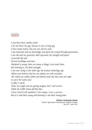 Co-ordinated by Navdanya 7 
Seed 
I was born here, mother earth 
I do not know my age, because it was so long ago. 
I have many names, but you can call me seed. 
I am immortal and my knowledge and spirit has existed through generations. 
I am old and my protective shell represents the strength and power 
to provide life and 
Survive hardships and time. 
Mankind is young, there are many a things I can teach them 
But listening is, not their strength. 
I am now living in the robot age, the human technology age 
Where man believes that he can replace me with machines. 
The robots are called, GMO and hybrid seeds like they have the right 
to carry the name seed. 
I cakle, I watch 
Times are tough and are getting tougher, but I will survive 
While the GMO robots fall like flies. 
I have tried to tell mankind, I am unique, I am a survivor 
But as I said their young and listening is not their strong point. 
Barbara Hachipuka Banda 
Natural Agriculture Development Program Zambia 
Rio+20 - June 2012 
 
