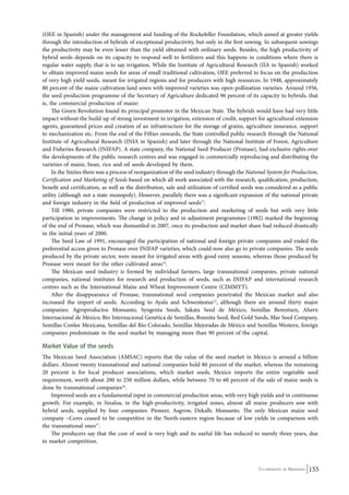 (OEE in Spanish) under the management and funding of the Rockefeller Foundation, which aimed at greater yields 
through the introduction of hybrids of exceptional productivity, but only in the first sowing. In subsequent sowings 
the productivity may be even lesser than the yield obtained with ordinary seeds. Besides, the high productivity of 
hybrid seeds depends on its capacity to respond well to fertilizers and this happens in conditions where there is 
regular water supply, that is to say irrigation. While the Institute of Agricultural Research (IIA in Spanish) worked 
to obtain improved maize seeds for areas of small traditional cultivation, OEE preferred to focus on the production 
of very high yield seeds, meant for irrigated regions and for producers with high resources. In 1948, approximately 
80 percent of the maize cultivation land sown with improved varieties was open-pollination varieties. Around 1956, 
the seed production programme of the Secretary of Agriculture dedicated 96 percent of its capacity to hybrids, that 
is, the commercial production of maize: 
The Green Revolution found its principal promoter in the Mexican State. The hybrids would have had very little 
impact without the build-up of strong investment in irrigation, extension of credit, support for agricultural extension 
agents, guaranteed prices and creation of an infrastructure for the storage of grains, agriculture insurance, support 
to mechanization etc. From the end of the Fifties onwards, the State controlled public research through the National 
Institute of Agricultural Research (INIA in Spanish) and later through the National Institute of Forest, Agriculture 
and Fisheries Research (INIFAP). A state company, the National Seed Producer (Pronase), had exclusive rights over 
the developments of the public research centres and was engaged in commercially reproducing and distributing the 
varieties of maize, bean, rice and oil seeds developed by them. 
In the Sixties there was a process of reorganization of the seed industry through the National System for Production, 
Certification and Marketing of Seeds based on which all work associated with the research, qualification, production, 
benefit and certification, as well as the distribution, sale and utilization of certified seeds was considered as a public 
utility (although not a state monopoly). However, parallely there was a significant expansion of the national private 
and foreign industry in the field of production of improved seeds13. 
Till 1980, private companies were restricted to the production and marketing of seeds but with very little 
participation in improvements. The change in policy and in adjustment programmes (1982) marked the beginning 
of the end of Pronase, which was dismantled in 2007, once its production and market share had reduced drastically 
in the initial years of 2000. 
The Seed Law of 1991, encouraged the participation of national and foreign private companies and ended the 
preferential access given to Pronase over INIFAP varieties, which could now also go to private companies. The seeds 
produced by the private sector, were meant for irrigated areas with good rainy seasons, whereas those produced by 
Pronase were meant for the other cultivated areas14. 
The Mexican seed industry is formed by individual farmers, large transnational companies, private national 
companies, national institutes for research and production of seeds, such as INIFAP and international research 
centres such as the International Maize and Wheat Improvement Centre (CIMMYT). 
After the disappearance of Pronase, transnational seed companies penetrated the Mexican market and also 
increased the import of seeds. According to Ayala and Schwente­sius15, 
although there are around thirty major 
companies: Agroproductos Monsanto, Syngenta Seeds, Sakata Seed de México, Semillas Berentsen, Ahern 
Internacional de México, Bio Internacional Genética de Semillas, Bonnita Seed, Red Gold Seeds, Mar Seed Company, 
Semillas Conlee Mexicana, Semillas del Río Colorado, Semillas Mejoradas de México and Semillas Western, foreign 
companies predominate in the seed market by managing more than 90 percent of the capital. 
Market Value of the seeds 
The Mexican Seed Association (AMSAC) reports that the value of the seed market in Mexico is around a billion 
dollars. Almost twenty transnational and national companies hold 80 percent of the market, whereas the remaining 
20 percent is for local producer associations, which market seeds. Mexico imports the entire vegetable seed 
requirement, worth about 200 to 250 million dollars, while between 70 to 60 percent of the sale of maize seeds is 
done by transnational companies16. 
Improved seeds are a fundamental input in commercial production areas, with very high yields and in continuous 
growth. For example, in Sinaloa, in the high-productivity, irrigated zones, almost all maize producers sow with 
hybrid seeds, supplied by four companies: Pioneer, Asgrow, Dekalb, Monsanto. The only Mexican maize seed 
company –Ceres ceased to be competitive in the North-eastern region because of low yields in comparison with 
the transnational ones17. 
The producers say that the cost of seed is very high and its useful life has reduced to merely three years, due 
Co-ordinated by Navdanya 155 
to market competition. 
 
