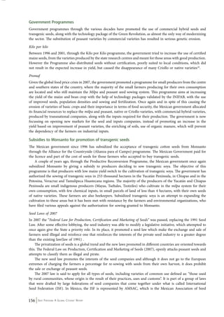 Government Programmes 
Government programmes through the various decades have promoted the use of commercial hybrid seeds and 
transgenic seeds, along with the technology package of the Green Revolution, as almost the only way of modernizing 
the sector. The substitution of peasant varieties by commercial varieties has resulted in serious genetic erosion. 
Kilo por kilo 
Between 1996 and 2001, through the Kilo por Kilo programme, the government tried to increase the use of certified 
maize seeds, from the varieties produced by the state research centres and meant for those areas with good production. 
However the Programme also distributed seeds without certification, poorly suited to local conditions, which did 
not result in the expected increase in yield, but caused the disappearance of many Criollo or native varieties18. 
Promaf 
Given the global food price crisis in 2007, the government promoted a programme for small producers from the centre 
and southern states of the country, where the majority of the small farmers producing for their own consumption 
are located and who still maintain the Milpa and peasant seed sowing system. This programme aims at increasing 
the yield of the maize and bean crop with the help of technology packages validated by the INIFAB, with the use 
of improved seeds, population densities and sowing and fertilization. Once again and in spite of this causing the 
erosion of varieties of basic crops and their importance in terms of food security, the Mexican government allocated 
its financial resources to replace the milpa and peasant, native or Criollo varieties, with commercial hybrid varieties, 
produced by transnational companies, along with the inputs required for their production. The government is now 
focussing on opening new markets for the seed and inputs companies, instead of promoting an increase in the 
yield based on improvement of peasant varieties, the enriching of soils, use of organic manure, which will prevent 
the dependency of the farmers on industrial inputs. 
Subsidies to Monsanto for promotion of transgenic seeds 
The Mexican government since 1996 has subsidized the acceptance of transgenic cotton seeds from Monsanto 
through the Alliance for the Countryside (Alianza para el Campo) programme. The Mexican Government paid for 
the licence and part of the cost of seeds for those farmers who accepted to buy transgenic seeds. 
A couple of years ago, through the Productive Reconversion Programme, the Mexican government once again 
subsidized Monsanto by giving a subsidy to producers deciding to sow transgenic soya. The objective of this 
programme is that producers with low maize yield switch to the cultivation of transgenic soya. The government has 
authorized the sowing of transgenic soya in 253 thousand hectares in the Yucatán Peninsula, in Chiapas and in the 
Potosina, Veracruz and Tamulipeca Huastecana regions. The majority of the producers of the Yucatán and Chiapas 
Peninsula are small indigenous producers (Mayas, Tseltales, Tzotziles) who cultivate in the milpa system for their 
own consumption, with few chemical inputs, in small parcels of land of less than 4 hectares, with their own seeds 
of native varieties. These farmers are also beekeepers. Subsidized transgenic soya is an attempt to expanding the 
cultivation to these areas but it has been met with resistance by the farmers and environmental organizations, who 
have filed various appeals against the authorization for sowing granted to Monsanto. 
Seed Laws of 2007 
In 2007 the “Federal Law for Production, Certification and Marketing of Seeds” was passed, replacing the 1991 Seed 
Law. After some effective lobbying, the seed industry was able to modify a legislative initiative, which attempted to 
once again give the State a priority role. In its place, it promoted a seed law which make the exchange and sale of 
farmers seed illiegal and reinforce one that reinforces the interests of the private seed industry to a greater degree 
than the existing law(law of 1991) . 
The privatization of seeds is a global trend and the new laws promoted in different countries are oriented towards 
this. The Federal Law on Production, Certification and Marketing of Seeds (2007), openly attacks peasant seeds and 
attempts to classify them as illegal and pirate. 
The new seed law promotes the interests of the seed companies and although it does not go to the European 
extremes of charging the farmers a percentage for re-sowing with seeds from their own harvest, it does prohibit 
the sale or exchange of peasant seeds. 
The 2007 law is said to apply for all types of seeds, including varieties of common use defined as: “those used 
by rural communities, whose origin is the result of their practices, uses and customs”. It is part of a group of laws 
that were drafted by large federations of seed companies that come together under what is called International 
Seed Federation (ISF). In Mexico, the ISF is represented by AMSAC, which is the Mexican Association of Seed 
156 Seed Freedom: A Global Citizens’ Report 
 