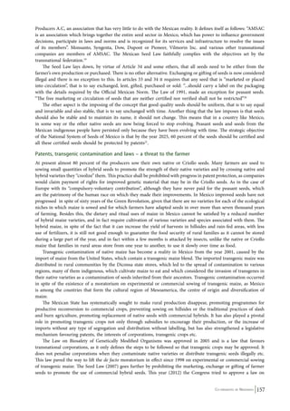 Producers A.C, an association that has very little to do with the Mexican reality. It defines itself as follows: “AMSAC 
is an association which brings together the entire seed sector in Mexico, which has power to influence government 
decisions, participate in laws and norms and is recognized for its services and infrastructure to resolve the issues 
of its members”. Mon­santo, 
Syngenta, Dow, Dupont or Pioneer, Vilmorin Inc. and various other transnational 
companies are members of AMSAC. The Mexican Seed Law faithfully complies with the objectives set by the 
transnational federation.19 
The Seed Law lays down, by virtue of Article 34 and some others, that all seeds need to be either from the 
farmer’s own production or purchased. There is no other alternative. Exchanging or gifting of seeds is now considered 
illegal and there is no exception to this. In articles 33 and 34 it requires that any seed that is “marketed or placed 
into circulation”, that is to say exchanged, lent, gifted, purchased or sold: “...should carry a label on the packaging 
with the details required by the Official Mexican Norm. The Law of 1991, made an exception for peasant seeds. 
“The free marketing or circulation of seeds that are neither certified nor verified shall not be restricted”20 
The other aspect is the imposing of the concept that good quality seeds should be uniform, that is to say equal 
and invariable and also stable, that is to say unchanged with time. Another thing that the law imposes is that seeds 
should also be stable and to maintain its name, it should not change. This means that in a country like Mexico, 
in some way or the other native seeds are now being forced to stop evolving. Peasant seeds and seeds from the 
Mexican indigenous people have persisted only because they have been evolving with time. The strategic objective 
of the National System of Seeds of Mexico is that by the year 2025, 60 percent of the seeds should be certified and 
all these certified seeds should be protected by patents21. 
Patents, transgenic contamination and laws – a threat to the farmer 
At present almost 80 percent of the producers sow their own native or Criollo seeds. Many farmers are used to 
sowing small quantities of hybrid seeds to promote the strength of their native varieties and by crossing native and 
hybrid varieties they “creolize” them. This practice shall be prohibited with progress in patent protection, as companies 
would claim payment of rights for improved genetic material that may be in the Criollo seeds. As in the case of 
Europe with its “compulsory-voluntary contribution”, although they have never paid for the peasant seeds, which 
are the patrimony of the human race on which they made their improvements. In Mexico improved seeds have not 
progressed in spite of sixty years of the Green Revolution, given that there are no varieties for each of the ecological 
niches in which maize is sowed and for which farmers have adapted seeds in over more than seven thousand years 
of farming. Besides this, the dietary and ritual uses of maize in Mexico cannot be satisfied by a reduced number 
of hybrid maize varieties, and in fact require cultivation of various varieties and species associated with them. The 
hybrid maize, in spite of the fact that it can increase the yield of harvests in hillsides and rain-fed areas, with less 
use of fertilizers, it is still not good enough to guarantee the food security of rural families as it cannot be stored 
during a large part of the year, and in fact within a few months is attacked by insects, unlike the native or Criollo 
maize that families in rural areas store from one year to another, to use it slowly over time as food. 
Transgenic contamination of native maize has become a reality in Mexico from the year 2001, caused by the 
import of maize from the United States, which contain a transgenic maize blend. The imported transgenic maize was 
distributed in rural communities by the Diconsa state stores, which led to the spread of contamination to various 
regions, many of them indigenous, which cultivate maize to eat and which considered the invasion of transgenes in 
their native varieties as a contamination of seeds inherited from their ancestors. Transgenic contamination occurred 
in spite of the existence of a moratorium on experimental or commercial sowing of transgenic maize, as Mexico 
is among the countries that form the cultural region of Mesoamerica, the centre of origin and diversification of 
maize. 
The Mexican State has systematically sought to make rural production disappear, promoting programmes for 
productive reconversion to commercial crops, preventing sowing on hillsides or the traditional practices of slash 
and burn agriculture, promoting replacement of native seeds with commercial hybrids. It has also played a pivotal 
role in promoting transgenic crops not only through subsidies to encourage their production, or the increase of 
imports without any type of segregation and distribution without labelling, but has also strengthened a legislative 
mechanism favouring patents, the interests of corporations, transgenic crops etc. 
The Law on Biosafety of Genetically Modified Organisms was approved in 2005 and is a law that favours 
transnational corporations, as it only defines the steps to be followed so that transgenic crops may be approved. It 
does not penalise corporations when they contaminate native varieties or distribute transgenic seeds illegally etc. 
This law paved the way to lift the de facto moratorium in effect since 1998 on experimental or commercial sowing 
of transgenic maize. The Seed Law (2007) goes further by prohibiting the marketing, exchange or gifting of farmer 
seeds to promote the use of commercial hybrid seeds. This year (2012) the Congress tried to approve a law on 
Co-ordinated by Navdanya 157 
 