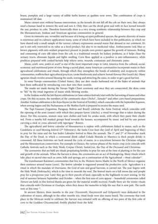 beans, pumpkin and a large variety of edible herbs known as quelites were sown. This combination of crops is 
maintained till date. 
Maize cannot exist without human intervention, as the kernels do not fall off the cob on their own; they always 
need a human hand to remove the seed and sow it. Only then can the shrub grow and with its face turned towards 
the sun, produce its cobs. Therefore historically there is a very strong symbiotic relationship between this crop and 
the Mesoamerican, Andean and American agrarian communities in general. 
Given its extensive use, versatility and because of it being an open pollinated species, the genetic diversity of maize 
is enormous and its culinary applications many, some of which have been included in this publication, in which we 
have shared only a small sample of the various culinary expressions around maize that abound in our continent. It’s 
use is not only restricted to its value as a food product, but also to its medicinal value. Anthocyanins (red, blue or 
brown pigments with anti-oxidant properties) present in purple corn protect against the growth of tumours. Boiling 
and consuming of corn silk taken from the cob, is a traditional remedy for kidney problems, as it helps clean the 
urinary tracts, eliminate liquids and fights swelling. Corn flour applied as a poultice is anti-inflammatory; while 
poultices prepared with cooked kernels help relieve sores, wounds, contusions and rheumatic pains. 
Maize, sentli, sara, jank’a or avati8 is one of the most important crops in Latin America from the cultural, social, 
economic and nutritional point of view. Being a sacred plant, many American communities incorporate maize in their 
agricultural celebrations and rituals, through which they strengthen the bonds of solidarity and reciprocity within 
communities, reaffirm their agricultural practices, create biodiversity and achieve Sumak Kawsay (the Good Life). Many 
agrarian rituals revolve around blessing the seeds, sowing and attracting the rains, in order to get a good harvest. 
In some Navajo communities (United States), they use deer masks fashioned out of the hides of animals that 
have been suffocated by introducing corn dust into their nostrils. 
The masks are made during the Navajo Night Chant ceremony and once they are consecrated, the skins come 
to “life” by the ritual ingestion of maize while blowing smoke. 
In the Andean world, the Inti Raymi celebrations (or June solstice festivals) start with the harvesting of maize and other 
crops. On this occasion, the members of the community share Chicha9 , Tamales10 and other corn-based preparations. 
Another Andean celebration is the Koya Raymi (or the Festival of Fertility), which coincides with the September Equinox, 
when sowing begins and the Pachamama or the Mother Earth is prepared to receive the maize seed. 
The Tupí Guaraní (Argentina, Paraguay, Bolivia and Brazil) celebrate the Arete Festival, which coincides with 
the ripening of the avatí (maize) with which they prepare kanwi (chicha), a ritual beverage that is taken during the 
dance. For this occasion, women wear new clothes and look for uruku seeds, with which they paint their cheeks 
red. From a nearby hill masked groups head towards the houses, accompanied by music and led by one person 
carrying a stick or cross adorned with taperigua11 flowers. 
The agricultural and festive calendar of Mesoamerica is replete with celebrations linked to maize, such as the 
Candelaria or seed blessing festival (2nd Februrary), the Santa Cruz feast day (end of April and beginning of May) 
to pray for the rains and the San Isidro Labrador festival to bless the animals. The 1st and 2nd of November mark 
the Day of the Dead, in which a ceremonial drink called Colada Morada or Mazorca (a thick purple drink) is 
consumed. All these festivities are built around the cycle of maize, in a syncretism between the Christian religion 
and the Mesoamerican cosmovision. For example in Oaxaca, the various phases of the maize crop cycle coincide with 
Catholic festivals such as the Holy Week, Corpus Christi, SantaCruz, the Day of the Deceased and Christmas. 
The ceremonies that are held are rituals propitiating fertility, to pray for rain at the time of planting or for the care 
and growth of the animals. When the harvest is done, the ceremonies are an act of thanksgiving. Many rituals which 
take place in sacred sites such as caves, hills and springs, are a continuation of the Agricultural – ritual calendar12. 
The transhumant Rarámuri communities that live in the Western Sierra Madre to the North of Mexico organize 
their existence around maize (sunú). The festive calendar is organized around the productive cycle. Agriculture is a 
ritual in which the mandate of Onorúame, the God of rain and good harvests, is carried out. The year begins with 
the Holy Week (Nolirúachi), which is the time to nourish the soul. The festival starts on a full moon day and people 
pray for a prosperous year. Later they go to their parcels of land, especially to the highlands to start sowing. In the 
end of summer between September and October – when the first ears of corn appear – household ceremonies called 
Yúmare are held; in this festival thanks are given for the material wealth received. Finally there are the winter rituals 
that coincide with Christmas or Gualupa, when they dance the matachín to help the sun that is now pale. The earth 
rests at this time 13. 
In ancient Mexico, three months in the year (Tozoztontli, Hueytozoztli and Ochpanizli) were dedicated to the 
cultivation of maize, although in the other months too, ritual foods were also maize based. The ceremony that took 
place in the Mexican world to celebrate the harvest was initiated with an offering of two pairs of the first cobs of 
corn to the Goddess Chicomecóatl, freshly plucked from the field. 
162 Seed Freedom: A Global Citizens’ Report 
 