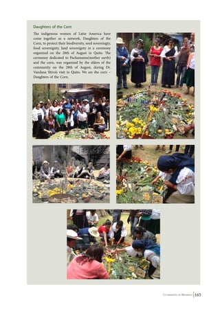 Co-ordinated by Navdanya 165 
Daughters of the Corn 
The indigenous women of Latin America have 
come together as a network, Daughters of the 
Corn, to protect their biodiversity, seed sovereingty, 
food sovereignty, land sovereignty in a ceremony 
organized on the 28th of August in Quito. The 
cermenoy dedicated to Pachamama(mother earth) 
and the corn, was organised by the elders of the 
community on the 28th of August, during Dr. 
Vandana Shiva’s visit in Quito. We are the corn – 
Daughters of the Corn. 
 