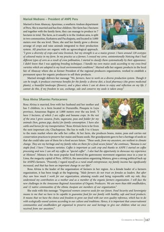 Marisol Medrano – President of ANPE Peru 
Marisol is from Abancay, Apurimac, a southern Andean department 
of Peru. She is married and has four children. Her farm has 2 hectares 
and together with the family farm, they can manage to produce in 7 
hectares in total. The farm, as it usually is in the Andean area, is split 
in two communities, Karkatera and Pacchajpata, and located in 3,000 
meters over the sea level. There, she and her family grow a diverse 
arrange of crops and raise animals integrated to their production 
system. All practices are organic with an agroecological approach. 
“I grow a diversity of crops and raise livestock, but my strength is as a maize grower. I have around 120 ecotypes 
of coloured maize in my farm. In my practice as a farmer, I crossed my corns. unintentionally Noticing that I had 
different types of corn as a result of cross pollination, I started to classify them systematically by their appearance. 
I didn’t know that I was applying breeding techniques. I handle my own maize seeds according to my cross-bred 
varieties which are adapted to my local environmental conditions”. Marisol sells her organic products in the local 
fair of Abancay where she as former President of the regional producers organization, worked to establish a 
permanent space for organic producers to sell their products. 
Photo by Moises Quispe Photo by Roberto Ugas 
Marisol strongly delivers her message “We, farmers, have to work on a diverse production system. Though it 
can be tough, it produces enormous benefits for the family: a diverse diet, a local pharmacy (she grows medicinal 
plants), a beautiful landscape (flowers), and a place where I can sit down to enjoy and reflection on my life. I 
cannot do this, if my freedom to use, exchange, sale and conserve my seeds is taken away.” 
Rosa Alvina Sifuentes Portocarrero 
Rosa Alvina is married, lives with her husband and her mother and 
has 3 children, in a farm located in Duraznillo, Pisuquia in Luya 
province, Amazonas Region at 1,800 meters over the sea level. “I 
have 5 hectares, of which 2 are coffee and banana crops. In the rest 
of the area I grow cassava, fruits, sugarcane, peas and fodder for my 
animals (hen, guinea pigs, ducks) for family consumption. I have also 
cattle and horses for my transportation.” Rosa Alvina’s farm is far from 
the next important city, Chachapoyas. She has to walk 3 to 4 hours 
to the main market where she sells her coffee. At her farm, she produces beans, maize, peas and carries out 
conservation practices to preserve her maize and beans seeds. Her grandparents gave to her a heritage of seeds so 
that she could take care of them for a food secure future. “These seeds, from my ancestors, are resilient to climate 
change. They are my heritage and my family relies on them for a food secure future” she continues, “Banana is our 
staple food. I have 7 banana varieties. Coffee is important as cash crop and thanks to ANPE I started on coffee 
processing and now I can sell my coffee as “special coffee” . I also had the opportunity to showcase my experience 
at Mistura”. Mistura is the most popular food festival the gastronomy movement organizes once in a year in 
Lima, the megacity capital of Peru. APEGA, the association organizing Mistura, gives a strong political back up 
for ANPE’s farmers. “Presently, I regard myself as a rural small entrepreneur, my family income has significantly 
increased, and that has been an important change in our lifes”. 
Rosa Alvina is the leader of the organization of farmers in her region. As a female leader of a farmers 
organization, it has been tough at the beginning. “Male farmers do not trust on females as leaders. But after 
they saw how much I work for our organization, attaining results and being responsible with my role, they 
understood my contribution as a mother and as a member of the organic farmers organization. I will face the 
new challenges in the Amazonas Regional Association of Organic Producers. We are more than 600 smallholders, 
and 12 native communities of the ethnia Awajum are members of our organization.” 
She ends with this message: “Organized women conserve seeds for our future. Food Security and Sovereignty 
means to me that we have to be capable to guarantee food for our family with healthy, safe and local products. 
It means that we have the choice and freedom to grow our food with our own quality reference, which has to do 
with ecologically-sound systems according to our culture and traditions. Hence, it is important that conservationist 
communities and smallholders get organized to preserve our seed heritage to give our children what we once 
received from our ancestors.” 
Co-ordinated by Navdanya 167 
 