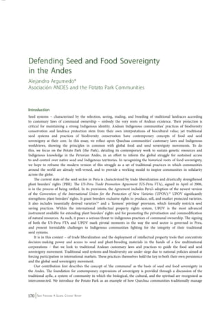 Defending Seed and Food Sovereignty 
in the Andes 
Alejandro Argumedo* 
Asociación ANDES and the Potato Park Communities 
Introduction 
Seed systems – characterized by the selection, saving, trading, and breeding of traditional landraces according 
to customary laws of communal ownership – embody the very roots of Andean existence. Their protection is 
critical for maintaining a strong Indigenous identity. Andean Indigenous communities’ practices of biodiversity 
conservation and landrace protection stem from their own interpretations of biocultural value; yet traditional 
seed systems and practices of biodiversity conservation have contemporary concepts of food and seed 
sovereignty at their core. In this essay, we reflect upon Quechua communities’ customary laws and Indigenous 
worldviews, showing the principles in common with global food and seed sovereignty movements. To do 
this, we focus on the Potato Park (the Park), detailing its contemporary work to sustain genetic resources and 
Indigenous knowledge in the Peruvian Andes, in an effort to inform the global struggle for sustained access 
to and control over native seed and Indigenous territories. In recognizing the historical roots of food sovereignty, 
we hope to reframe the modern version of this struggle as a set of traditional practices in which communities 
around the world are already well-versed, and to provide a working model to inspire communities in solidarity 
across the globe. 
The current state of the seed sector in Peru is characterized by trade liberalization and drastically strengthened 
plant breeders’ rights (PBR). The US-Peru Trade Promotion Agreement (US-Peru FTA), signed in April of 2006, 
is in the process of being ratified. In its provisions, the Agreement includes Peru’s adoption of the newest version 
of the Convention of the International Union for the Protection of New Varieties (UPOV).22 UPOV significantly 
strengthens plant breeders’ rights. It grant breeders exclusive rights to produce, sell, and market protected varieties. 
It also includes ‘essentially derived varieties’23 and a ‘farmers’ privilege’ provision, which formally restricts seed 
saving practices. Within the international intellectual property rights system, UPOV is the most advanced 
instrument available for extending plant breeders’ rights and for promoting the privatisation and commodification 
of natural resources. As such, it poses a serious threat to indigenous practices of communal ownership. The signing 
of both the US-Peru FTA and UPOV mark pivotal moments in the way the seed sector is governed in Peru, 
and present formidable challenges to Indigenous communities fighting for the integrity of their traditional 
seed systems. 
It is in this context – of trade liberalization and the deployment of intellectual property tools that concentrate 
decision-making power and access to seed and plant-breeding materials in the hands of a few multinational 
corporations – that we look to traditional Andean customary laws and practices to guide the food and seed 
sovereignty movement. Traditional seed systems and biodiversity are under siege due to national policies aimed at 
forcing participation in international markets. These practices themselves hold the key to both their own persistence 
and the global seed sovereignty movement. 
Our contribution first describes the concept of ‘the communal’ as the basis of seed and food sovereignty in 
the Andes. The foundation for contemporary expressions of sovereignty is provided through a discussion of the 
traditional ayllu, a system of community in which the biological, the cultural, and the spiritual are recognized as 
interconnected. We introduce the Potato Park as an example of how Quechua communities traditionally manage 
170 Seed Freedom: A Global Citizens’ Report 
 