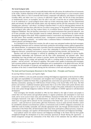 The Social-Ecological Ayllu 
According to Quechua Peoples, nature is inextricably linked within the ayllu system, the traditional form of community 
in the Andes. Academic depictions of the ayllu vary widely, with some characterizing it as a socio-economic system 
(Godoy 1986); others as a unit of commonly held territory, comparative self-sufficiency, and relations of reciprocity 
(Lewellen 2003); and others view it as a process of collectivism (Ugarte 1926). We feel all of these descriptions 
as simultaneously correct, yet incomplete, since the ayllu is not only a social but also an ecological phenomenon. 
It can be understood as a social-ecological terrain made up of three intersecting realms: the runa (domesticated 
plants and animals), the sallka (wild animals, plants, and crop relatives) and the auki (the community of the sacred, 
including apus, pakarinas,24 and others). According to Quechua belief, it is only by achieving balance between the 
land (Pachamama) and these three ayllus that one can achieve sumaq qausay,25or ‘the good life.’ These interconnected 
social-ecological ayllus reflect the long Andean history of co-evolution between mountain ecosystems and their 
Indigenous inhabitants. Thus, the Quechua cosmovision is of a natural environment that cannot be reduced to sum 
of its basic principles, since these principles cannot be isolated, abstracted, or removed from the system without 
disrupting the integrity of the whole. What is popularly termed as ‘conservation’ and ‘development’ is inherent in the 
the ayllu system. These ostensibly contradictory terms – development is intrinsically concerned with change, while 
conservation emphasizes continuity – are resolved when a continuous balance is maintained across ever-changing 
cultural, physical, and biological realms. 
As it developed in Inca and pre-Inca societies, the ayllu in many ways anticipated modern-day food sovereignty, 
by establishing institutions such as customary land tenure, production and exchange systems, political organizations, 
and cultural identities. In contemporary times, it provides a basis for sustaining Indigenous livelihoods by reinforcing 
these institutions and enabling communities to renew their relationship to ancestral lands, historical memory, 
Indigenous discourse, ceremonial and economic practices, horizontal learning networks, and Quechua laws. 
Quechua seed and food sovereignty is achieved by upholding the sacred responsibility to nurture healthy, 
interdependent relationships with Pachamama and the three (wild, domesticated, and spiritual) ayllus. These 
relationships have long provided, and continue to provide, identity and livelihood for the Indigenous peoples in 
the Andes. Linking society, ecology, and spirituality, the ayllu is a working model of communal organization that 
predates – and has survived – the advent of capitalism. This model is thus capable of acheiveing seed sovereignty, 
and to promote political action against both neoliberalism and its manifestations in the global seed sector. We also 
illustrate how the principles of reciprocity and equilibrium guide the indigenous notion of sovereignty, from the 
sacredness of the seed, to mutual benefit-sharing and the innovation in food and seed policy-making. 
The Seed and Food Sovereignty Movement in the Potato Park – Principles and Practices 
Re-asserting Political, Economic, and Cognitive Rights 
Asociación ANDES is a civil, non-profit association working with Indigenous organizations at the local level to affirm 
the rights and responsibilities of communities and strengthen food sovereignty, health, and livelihoods. In 1998, 
ANDES helped to establish the Potato Park, an agrobiodiversity conservation area governed by a partnership of six 
Quechua communities, spanning over 9,000 hectares of land in Pisaq, in the Sacred Valley of the Incas. The Park 
protects and nurtures a traditional mountain agroecosystem that is one of the richest native potato diversity areas 
in the world – considered by experts to be one of the centers of origin of the potato. Dedicated to the preservation 
of the native potato through Indigenous tradition, the Park is emblematic of ANDES’ approach to self-determined 
development. 
Food sovereignty, first formally articulated in 1996, has been defined as the right of nations and peoples to 
control their own food systems and agricultural policies, to organize production and consumption to meet local 
needs, and to secure access to land, water, and seed (Wittman, Desmarais & Wiebe 2010). At the crux of the food 
sovereignty framework is the right to self-determination, on which all other principle are founded, and without 
which none of its goals will be achieved. For the communities of the Potato Park – just as it was for their Andean 
ancestors – seeds and food are sacred entities, gifts from Pachamama. Access to seeds and food, therefore, cannot 
be controlled by colonial or neocolonial laws, policies, or instruments (such as UPOV). Indigenous communities can 
fulfill their needs for healthy, sustainable, and culturally appropriate foods. only through self determination. In the 
communities of the Potato Park, self-determination takes many forms: participatory political processes, reciprocity-based 
economic exchanges, and cognitive self-determination that bridges innovation and Indigenous knowledge. 
Local political control over natural resources and Indigenous knowledge in the Potato Park has been greatly 
strengthened through the development of an Inter-community Agreement for Benefit Sharing (the Agreement) – a 
formal arrangement amongst the communities of the Park, borne of the realization that any effective external 
172 Seed Freedom: A Global Citizens’ Report 
 