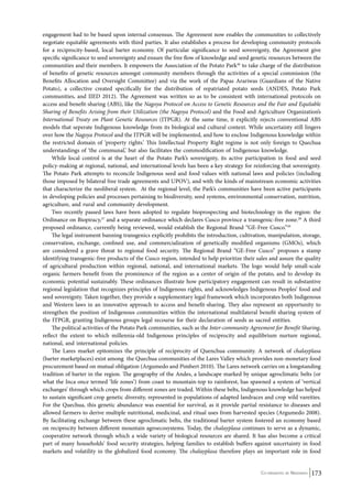 engagement had to be based upon internal consensus. The Agreement now enables the communities to collectively 
negotiate equitable agreements with third parties. It also establishes a process for developing community protocols 
for a reciprocity-based, local barter economy. Of particular significance to seed sovereignty, the Agreement give 
specific significance to seed sovereignty and ensure the free flow of knowledge and seed genetic resources between the 
communities and their members. It empowers the Association of the Potato Park26 to take charge of the distribution 
of benefits of genetic resources amongst community members through the activities of a special commission (the 
Benefits Allocation and Oversight Committee) and via the work of the Papas Arariwas (Guardians of the Native 
Potato), a collective created specifically for the distribution of repatriated potato seeds (ANDES, Potato Park 
communities, and IIED 2012). The Agreement was written so as to be consistent with international protocols on 
access and benefit-sharing (ABS), like the Nagoya Protocol on Access to Genetic Resources and the Fair and Equitable 
Sharing of Benefits Arising from their Utilization (the Nagoya Protocol) and the Food and Agriculture Organization’s 
International Treaty on Plant Genetic Resources (ITPGR). At the same time, it explicitly rejects conventional ABS 
models that seperate Indigenous knowledge from its biological and cultural context. While uncertainty still lingers 
over how the Nagoya Protocol and the ITPGR will be implemented, and how to enclose Indigenous knowledge within 
the restricted domain of ‘property rights.’ This Intellectual Property Right regime is not only foreign to Quechua 
understandings of ‘the communal,’ but also facilitates the commodification of Indigenous knowledge. 
While local control is at the heart of the Potato Park’s sovereignty, its active participation in food and seed 
policy-making at regional, national, and international levels has been a key strategy for reinforcing that sovereignty. 
The Potato Park attempts to reconcile Indigenous seed and food values with national laws and policies (including 
those imposed by bilateral free trade agreements and UPOV), and with the kinds of mainstream economic activities 
that characterize the neoliberal system. At the regional level, the Park’s communities have been active participants 
in developing policies and processes pertaining to biodiversity, seed systems, environmental conservation, nutrition, 
agriculture, and rural and community development. 
Two recently passed laws have been adopted to regulate bioprospecting and biotechnology in the region: the 
Ordinance on Biopiracy,27 and a separate ordinance which declares Cusco province a transgenic-free zone.28 A third 
proposed ordinance, currently being reviewed, would establish the Regional Brand “GE-Free Cusco.”29 
The legal instrument banning transgenics explicitly prohibits the introduction, cultivation, manipulation, storage, 
conservation, exchange, confined use, and commercialization of genetically modified organisms (GMOs), which 
are considered a grave threat to regional food security. The Regional Brand “GE-Free Cusco” proposes a stamp 
identifying transgenic-free products of the Cusco region, intended to help prioritize their sales and assure the quality 
of agricultural production within regional, national, and international markets. The logo would help small-scale 
organic farmers benefit from the prominence of the region as a center of origin of the potato, and to develop its 
economic potential sustainably. These ordinances illustrate how participatory engagement can result in substantive 
regional legislation that recognizes principles of Indigenous rights, and acknowledges Indigenous Peoples’ food and 
seed sovereignty. Taken together, they provide a supplementary legal framework which incorporates both Indigenous 
and Western laws in an innovative approach to access and benefit-sharing. They also represent an opportunity to 
strengthen the position of Indigenous communities within the international multilateral benefit sharing system of 
the ITPGR, granting Indigenous groups legal recourse for their declaration of seeds as sacred entities. 
The political activities of the Potato Park communities, such as the Inter-community Agreement for Benefit Sharing, 
reflect the extent to which millennia-old Indigenous principles of reciprocity and equilibrium nurture regional, 
national, and international policies. 
The Lares market epitomizes the principle of reciprocity of Quenchua community. A network of chalayplasa 
(barter marketplaces) exist among the Quechua communities of the Lares Valley which provides non-monetary food 
procurement based on mutual obligation (Argumedo and Pimbert 2010). The Lares network carries on a longstanding 
tradition of barter in the region. The geography of the Andes, a landscape marked by unique agroclimatic belts (or 
what the Inca once termed ‘life zones’) from coast to mountain-top to rainforest, has spawned a system of ‘vertical 
exchanges’ through which crops from different zones are traded. Within these belts, Indigenous knowledge has helped 
to sustain significant crop genetic diversity, represented in populations of adapted landraces and crop wild vareities. 
For the Quechua, this genetic abundance was essential for survival, as it provide partial resistance to diseases and 
allowed farmers to derive multiple nutritional, medicinal, and ritual uses from harvested species (Argumedo 2008). 
By facilitating exchange between these agroclimatic belts, the traditional barter system fostered an economy based 
on reciprocity between different mountain agroecosystems. Today, the chalayplasa continues to serve as a dynamic, 
cooperative network through which a wide variety of biological resources are shared. It has also become a critical 
part of many households’ food security strategies, helping families to establish buffers against uncertainty in food 
markets and volatility in the globalized food economy. The chalayplasa therefore plays an important role in food 
Co-ordinated by Navdanya 173 
 