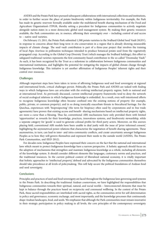 ANDES and the Potato Park have pursued subsequent collaborations with international collections and institutions, 
in order to further secure the place of potato biodiversity within Indigenous territoriality. For example, the Park 
has made its genetic reservoir formally available under the multilateral benefit sharing mechanism of the Food and 
Agriculture Organization’s ITPGR, thereby setting a precedent for Indigenous communities to actively negotiate 
alongside nation-states in a more democratic global seed management system. By making their genetic resources 
available, the Park communities are, in essence, affirming their sovereignty over – including control of and access 
to – native seed varieties. 
On February 15, 2011, the Potato Park submitted 1,500 potato varieties to the Svalbard Global Seed Vault (SGSV), 
in response to concerns about their long term in situ conservation in a region that is already showing measurable 
impacts of climate change. The seed vault contribution is part of a three-year project that involves the training 
of local Papa Arariwas in pollination techniques intended to produce botanical potato seed from the vegetatively 
propagated crop. According to the Global Crop Diversity Trust (which manages the Svalbard holdings), this effort to 
safeguard traditional varieties represents the first community-based contribution to the so-called “Doomsday Vault.” 
As such, it has been recognized by the Trust as a milestone in collaboration between Indigenous communities and 
international institutions, and highlights the potential for mitigating the impacts of global climate change through 
Indigenous knowledge. This initiative is yet another affirmation of Indigenous Peoples’ inherent rights and their 
control over resources. 
Challenges 
Although important steps have been taken in terms of affirming Indigenous seed and food sovereignty at regional 
and international levels, critical challenges persist. Politically, the Potato Park and ANDES are tasked with finding 
ways in which Indigenous laws can articulate with the evolving intellectual property regime, both in national and 
at international level. As previously discussed, current intellectual property frameworks tend to deny the network 
of social-ecological relations in which Indigenous knowledge is embedded. As a result, even well-intentioned efforts 
to recognize Indigenous knowledge often became confined into the existing notions of property (for example, 
public, private, or common property), and in so doing ironically exacerbate threats to biocultural heritage. For the 
Quechua, experiences with ‘bioprospecting’ (the term for biopiracy often used by corporations and in free trade 
agreements) have proven that existing access and benefit- sharing mechanisms based on intellectual property rights, 
are more a curse than a blessing. Thus far, conventional ABS mechanisms have only provided them with limited 
‘opportunities’ as rewards for their knowledge, practices, innovations systems, and biodiversity stewardship, while 
a separate category for ‘goods’ is used to generate colossal profits for third party actors. Moreover, on this uneven 
playing field, conventional ABS models have been unable to deal justly with the issue of ‘prior informed consent,’ 
highlighting the asymmetrical power relations that characterize the negotiation of benefit-sharing agreements. These 
asymmetries, in turn, can lead to inter- and intra-community conflicts, and create uncertainty amongst Indigenous 
Peoples as to how they will govern themselves and represent their needs to the outside world (ANDES, The Potato 
Park Communities, and IIED 2012). 
For decades now, Indigenous Peoples have expressed their concern on the fact that the national and international 
laws which meant to protect Indigenous knowledge have a narrow perspective. A holistic approach should focus on 
the adoption of mechanisms that strengthen and maintain Indigenous knowledge as a whole, including all elements 
of the knowledge system. It should consider different elements like languages, customary norms and practices, and 
the traditional resources. In the current political context of liberalized national economy, it is vitally important 
that holistic approaches to ‘intellectual property,’ defined and advocated by the Indigenous communities themselves 
should take precedence at all levels of policymaking. This will help secure the political foundations of Andean food 
and seed sovereignty. 
Conclusions 
Principles and practices of seed and food sovereignty are laced throughout the Indigenous laws governing seed systems 
in the Potato Park. In describing the traditional Andean cosmovision, we have highlighted the responsibilities that 
Indigenous communities towards their spiritual, natural, and social worlds – Interconnected elements that must be 
kept in balance through the practices based on reciprocity and communal wellbeing. In the context of the Potato 
Park, these sacred responsibilities are interlinked with sacred rights, as the communities strive for self-determination 
in policy and governance, economic exchange, and most importantly, and the knowledge processes that continuously 
shape Andean landscapes, food, and seeds. We emphasize that although the Park communities must remain innovative 
in their strategic participation in policy making in all levels, the core principles of the contemporary sovereignty 
Co-ordinated by Navdanya 175 
 