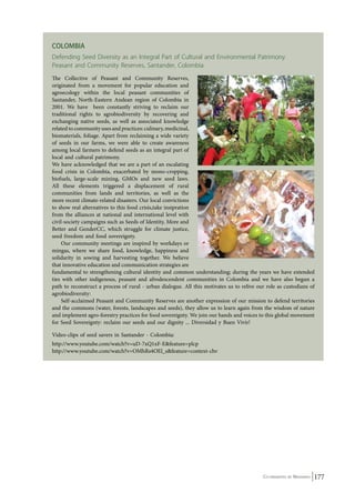 Colombia 
Defending Seed Diversity as an Integral Part of Cultural and Environmental Patrimony 
Peasant and Community Reserves, Santander, Colombia 
The Collective of Peasant and Community Reserves, 
originated from a movement for popular education and 
agroecology within the local peasant communities of 
Santander, North-Eastern Andean region of Colombia in 
2001. We have been constantly striving to reclaim our 
traditional rights to agrobiodiversity by recovering and 
exchanging native seeds, as well as associated knowledge 
related to community uses and practices: culinary, medicinal, 
biomaterials, foliage. Apart from reclaiming a wide variety 
of seeds in our farms, we were able to create awareness 
among local farmers to defend seeds as an integral part of 
local and cultural patrimony. 
We have acknowledged that we are a part of an escalating 
food crisis in Colombia, exacerbated by mono-cropping, 
biofuels, large-scale mining, GMOs and new seed laws. 
All these elements triggered a displacement of rural 
communities from lands and territories, as well as the 
more recent climate-related disasters. Our local convictions 
to show real alternatives to this food crisis,take insipration 
from the alliances at national and international level with 
civil-society campaigns such as Seeds of Identity, More and 
Better and GenderCC, which struggle for climate justice, 
seed freedom and food sovereignty. 
Co-ordinated by Navdanya 177 
Our community meetings are inspired by workdays or 
mingas, where we share food, knowledge, happiness and 
solidarity in sowing and harvesting together. We believe 
that innovative education and communication strategies are 
fundamental to strengthening cultural identity and common understanding; during the years we have extended 
ties with other indigenous, peasant and afrodescendent communities in Colombia and we have also begun a 
path to reconstruct a process of rural - urban dialogue. All this motivates us to relive our role as custodians of 
agrobiodiversity: 
Self-acclaimed Peasant and Community Reserves are another expression of our mission to defend territories 
and the commons (water, forests, landscapes and seeds), they allow us to learn again from the wisdom of nature 
and implement agro-forestry practices for food sovereignty. We join our hands and voices to this global movement 
for Seed Sovereignty: reclaim our seeds and our dignity ... Diversidad y Buen Vivir! 
Video-clips of seed savers in Santander - Colombia: 
http://www.youtube.com/watch?v=uD-7xQ1xF-E&feature=plcp 
http://www.youtube.com/watch?v=OMhRs4OEl_s&feature=context-chv 
 