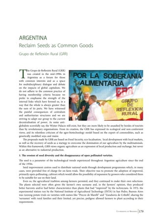 Co-ordinated by Navdanya 179 
aRGEN TINA 
Reclaim Seeds as Common Goods 
Grupo de Reflexión Rural (GRR) 
The Grupo de Reflexión Rural (GRR) 
was created in the mid-1990s in 
Argentina as a forum for those 
with common interests and as a space 
for multidisciplinary dialogue and debate 
on the impacts of global capitalism. We 
do not adhere to the common practice of 
having membership criteria because we 
prefer to emphasise the strength of the 
internal links which have formed us, in a 
way that the whole is always greater than 
the sum of its parts. We have witnessed 
the painful consequences of centralism 
and authoritarian structures and we are 
striving to adapt our group to the current 
decentralisation of power. As some anti-globalists 
scornfully say, the Winter Palaces still exist, but they are more likely to be assaulted by hordes of tourists 
than by revolutionary organisations. From its creation, the GRR has expressed its ecological and non-conformist 
views, and its relentless criticism of the agro-biotechnology model based on the export of commodities, such as 
genetically modified soya and maize. 
The proposals made by GRR are based on Food Security, eco-localisation, local development with local markets, 
as well as the recovery of seeds as a startegy to overcome the domination of our agriculture by the multinationals. 
Within this framework, GRR views organic agriculture as an expression of local production and exchange, but never 
as an alternative to industrial production. 
1. The erosion of seed diversity and the disappearance of open pollinated varieties. 
The seed is a parameter of the technological trends experienced throughout Argentine agriculture since the end 
of the 1950s. 
Seed improvement centres used to distribute national seeds through development programmes which, in many 
cases, were provided free of charge for on-farm trials. Their objective was to promote the adoption of improved, 
primarily open-pollinating, cultivars which would allow the possibility of expansion by growers who considered them 
to be suitable for use on their land. 
Even so, the agricultural tradition among farmers persisted, and they continued to make their own selections. 
The plants selected were often given the farmer’s own surname and, in the farmers’ opinion, they produced 
better harvests and/or had better characteristics than plants that had “improved” by the technicians. In 1972, the 
experimental station run by the National Institute of Agricultural Technology (INTA) in San Pedro, Buenos Aires 
was running potato trials on varieties with names like “Precoz de Marelli” and “Zanahoria de Cribelli”, sharing the 
‘surnames’ with rural families and their limited, yet precise, pedigree allowed farmers to plant according to their 
requirements. 
 
