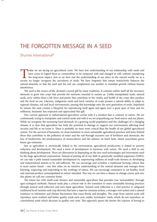 The Forgotten Mess age in a Seed 
Shumei International* 
Today we are facing an agricultural crisis. We have lost understanding of our relationship with seeds and 
have come to regard them as commodities to be tampered with and changed at will, without considering 
the long-term impact. Just as we have lost the understanding of our place in the natural world, we as a 
society no longer recognize the sacredness of seeds. We have forgotten that nature instinctively balances the 
natural elements so that the seed and the soil can complement one another to stimulate growth without human 
interference. 
The seed is the source of life, deemed a sacred gift by many traditions. It contains within itself all the necessary 
elements to grow into crops that provide the nutrients essential to sustain us. Unlike manipulated seeds, natural 
seeds carry within them a life force and purity that contribute to the vitality and health of the crops they produce 
and the food we eat. Likewise, indigenous seeds and local varieties of crops possess a natural ability to adapt to 
regional climates, soil and local environments, passing this knowledge onto the next generation of seeds. Imprinted 
by nature, the seed contain a blueprint for reproducing itself again and again over a great span of time and for 
millennia, humanity has respected and appreciated this gift. 
Our current approach to industrialized agriculture carries with it a mindset that is contrary to nature. We are 
continuously trying to manipulate and control seeds and with it we are jeopardizing our food source and our planet. 
While we recognize the increasing food demands of a growing world population and the challenges of a changing 
climate, it is clear that agriculture has both the potential to damage or support our environment, affecting food 
security and life as we know it. There is probably no issue more critical than the health of our global agricultural 
system. For the survival of humanity, we must transition to more sustainable agricultural practices and leave behind 
those that contribute to the pollution of water and the soil through excessive use of fertilizers and chemicals, the 
loss of biodiversity, the predominance of monocultures and the reliance on fossil fuels, which exacerbates green 
house gas emissions. 
Just as agriculture is intrinsically linked to the environment, agricultural productivity is linked to poverty 
reduction and development. We need a form of development in harmony with nature. We need a shift in our 
thinking about development. There are alternatives to depending on the new seed technologies and innovations used 
by the large agricultural corporations. Instead of putting all of our faith in genetically modified organisms (GMO), 
we can take a path toward sustainable development by empowering millions of small-scale farmers in developing 
and industrialized nations to be self-sufficient. We can encourage and revitalize a traditional farming culture that 
is more nature based – one that relies on an intuitive understanding of the natural elements and emerges from 
listening, respecting and responding to the workings of nature. We can encourage consumers to eat healthy, local 
and seasonal produce unmanipulated as nature intended. This way we can have a chance to change course and save 
this planet we call our common home. 
The future lies with small-scale farmers and sustainable agriculture that provides true ‘sustainability’ through 
agro-ecological methods. Natural seeds play a critical role in the transition to more sustainable farming practices 
through natural seed collection and zero-input agriculture. Natural seed collection is a vital practice to safeguard 
traditional local varieties and crop diversity that have a superior immune system, a stronger root system and a natural 
resistance to infestation and climate fluctuations that cause floods and droughts. The crops from natural seeds will 
reproduce more resilient and better quality seeds each year, unlike ‘terminator’ seeds, which do not reproduce, or 
conventional seeds which decrease in quality over time. This approach spares the farmer the expense of having to 
10 Seed Freedom: A Global Citizens’ Report 
 