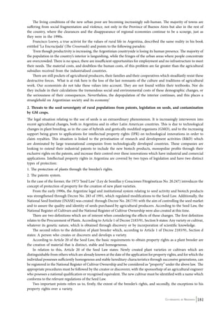 The living conditions of the new urban poor are becoming increasingly sub-human. The majority of towns are 
suffering from social fragmentation and violence, not only in the Province of Buenos Aires but also in the rest of 
the country, where the clearances and the disappearance of regional economies continue to be a scourge, just as 
they were in the 1990s. 
Francisco Loewy, a true activist for the values of rural life in Argentina, described the same reality in his book 
Co-ordinated by Navdanya 181 
entitled ‘La Encrucijada’ (The Crossroads) and points to the following paradox: 
‘Even though productivity is increasing, the Argentinian countryside is losing its human presence. The majority of 
the population in the country’s interior is languishing, while the fringes of the urban areas where people concentrate 
are overcrowded. There is no space, there are insufficient opportunities for employment and no infrastructure to meet 
their needs. The material costs, and doubtless the human costs, of this problem are far greater than the agricultural 
subsidies received from the industrialised countries. 
There are still pockets of agricultural producers, their families and their cooperatives which steadfastly resist these 
destructive forces. What is at risk here is the loss of the last remnants of the culture and traditions of agricultural 
work. Our economists do not take these values into account. They are not found within their textbooks. Nor do 
they include in their calculations the tremendous social and environmental costs of these demographic changes, or 
the seriousness of their consequences. Nevertheless, the depopulation of the interior continues, and this places a 
stranglehold on Argentinian society and its economy.’ 
2. Threats to the seed sovereignty of rural populations from patents, legislation on seeds, and contamination 
by GM crops. 
The legal situation relating to the use of seeds is an extraordinary phenomenon. It is increasingly interwoven into 
recent agricultural changes, both in Argentina and in other Latin American countries. This is due to technological 
changes in plant breeding, as in the case of hybrids and gentically modified organisms (GMO), and to the increasing 
support being given to applications for intellectual property rights (IPR) on technological innovations in order to 
claim royalties. This situation is linked to the privatisation of research and development activities (R&D) which 
are dominated by large transnational companies from technologically developed countries. These companies are 
looking to extend their industrial patents to include the new biotech products, monopolise profits through their 
exclusive rights on the patents, and increase their control over these innovations which have industrial and comercial 
applications. Intellectual property rights in Argentina are covered by two types of legislation and have two distinct 
types of protection: 
1. The protection of plants through the breeder’s rights. 
2. The patents system. 
In the case of the former, the 1973 ‘Seed Law’ (Ley de Semillas y Creaciones Fitogéneticas No. 20.247) introduces the 
concept of protection of property for the creation of new plant varieties. 
From the early 1990s, the Argentine legal and institutional system relating to seed activity and biotech products 
was strengthened through Decree No. 283 of 1991, which regulated modifications to the Seed Law. Additionally, the 
National Seed Institute (INASE) was created through Decree No. 2817/91 with the aim of controlling the seed market 
and to assure the quality and identity of seeds purchased by agricultural producers. According to the Seed Law, the 
National Register of Cultivars and the National Register of Cultivar Ownership were also created at this time. 
There are two definitions which are of interest when considering the effects of these changes. The first definition 
relates to the Procurement of Plants. According to Article 1 of Decree 2183/91, Section b states: Any variety or cultivar, 
whatever its genetic nature, which is obtained through discovery or by incorporation of scientific knowledge. 
The second refers to the definition of plant breeder which, according to Article 1 of Decree 2183/91, Section d 
states: A person who creates or discovers and develops a variety. 
According to Article 20 of the Seed Law, the basic requirements to obtain property rights as a plant breeder are 
the creation of material that is distinct, stable and homogeneous. 
In relation to this, Article 20 of the Seed Law states: Newly created plant varieties or cultivars which are 
distinguishable from others which are already known at the date of the application for property rights, and for which the 
individual possesses sufficiently homogenous and stable hereditary characteristics through successive generations, can 
be registered in the National Register of Cultivar Ownership and be considered as “property” under the above law. The 
appropriate procedures must be followed by the creator or discoverer, with the sponsorhsip of an agricultural engineer 
who posesses a national qualification or recognised equivalent. The new cultivar must be identified with a name which 
conforms to the relevant regulations of the Seed Law. 
Two important points refers us to, firstly, the extent of the breeder’s rights, and secondly, the exceptions to his 
property rights over a variety. 
 