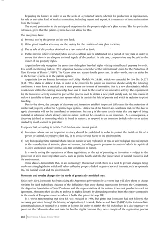 Regarding the former, in order to use the seeds of a protected variety, whether for production or reproduction, 
for sale or any other kind of market transaction, including import and export, it is necessary to have authorisation 
from the breeder. 
The second point refers to the anticipated exceptions for the property rights of a plant variety. This has particular 
relevance, given that the patents system does not allow for this. 
The exceptions favor: 
a) Personal use by the grower on his own land; 
b) Other plant breeders who may use the variety for the creation of new plant varieties; 
c) Use or sale of the produce obtained as a raw material or food; 
d) Public interest, where restricted public use of a cultivar can be established for a period of two years in order to 
ensure that there is an adequate national supply of the product. In this case, compensation may be paid to the 
owner of the property rights. 
Argentine law only recognises the protection of the plant breeder’s rights relating to intellectual property for seeds. 
It is worth mentioning that, in 1994, Argentina became a member of the International Union for the Protection of 
New Varieties of Plants (UPOV). The Union does not accept double protection. In other words, one can either be 
in the breeder system or in the patents system. 
Argentina’s Law on Patents, Inventions and Utility Models No. 24.481, which was amended by Law No. 24.572 
(T.O. 1996), states in Article 4 that, in order to be protected by patent, an invention should satisfy the following 
conditions: it must have a practical use; it must possess an element of innovation, that is, a new characteristic which 
is unknown within the existing knowledge base, and it must be the result of an innovative activity. The requirement 
for the innovative activity cannot be part of the process used to obtain a new plant variety and, for this reason, it 
makes it justifiable to have a protection system which is outside the field of patents and which is exclusive to plant 
breeding. 
Due to the above, the concepts of discovery and invention establish important differences for the protection of 
intellectual property within the Argentine legal system. Article 6a of the Patent Law establishes that, for this law to 
apply, discoveries will not be considered as inventions. Section g of the same Article states that any type of living 
material or substance which already exists in nature will not be considered as an invention. As a consequence, a 
discovery (defined as something which is found in nature), as opposed to an invention (which refers to an action 
created by man), cannot be patented. 
It appears that, according to Article 7 of this law, one cannot patent: 
a) Inventions whose use on Argentine territory should be prohibited in order to protect the health or life of a 
person or animal, to preserve plant life, or to avoid serious harm to the environment; 
b) Any biological genetic material which exists in nature or any replication of this, or any biological process implicit 
in the reproduction of animals, plants or humans, including genetic processes to material which is capable of 
its own duplication under normal and free conditions in nature. 
It is worth noting the importance of these regulations, as the act of patenting an invention is subject to the 
protection of even more important assets, such as public health and life, the preservation of natural resources and 
the environment. 
These clauses demonstrate that, in an increasingly threatened world, there is a need to prevent changes being 
made to exisitng legislation which still values collective property linked to general societal interests, such as a person’s 
life, the natural world and the environment. 
Monsanto and royalty charges for the seeds of genetically modified soya. 
Since early 2004, Monsanto has been asking the Argentine government for a system that will allow them to charge 
royalties for seed technology. Because of the difficulties that arose during negotiations between the Government, 
the Argentine Association of Seed Producers and the representatives of the unions, it was not possible to reach an 
agreement. Monsanto then decided to enforce its rights directly, by demanding royalties from the export companies 
in the courts of European countries where it holds the patent for soya RR. 
It is worth remembering that soya RR was released in 1996, but given that Monsanto had not followed the 
necessary procedure through the Ministry of Agriculture, Livestock, Fisheries and Food (SAGPyA) for its immediate 
commercialisation, it resorted to a system of licenses in order to market the RR technology. It is also necessary to 
point out that Monsanto does not own the breeder rights, because they never completed the registration process 
182 Seed Freedom: A Global Citizens’ Report 
 