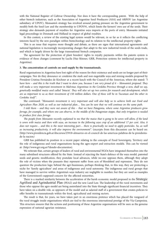 with the National Register of Cultivar Ownership. Nor does it have the corresponding patent. With the help of 
other biotech industries, such as the Association of Argentine Seed Producers (ASA) and ARPOV (an Argentine 
subsidiary of UPOV), Monsanto’s strategy has revolved around putting pressure on the Argentine government to 
modify both the Seed Law and the membership to UPOV91, which limits the farmers’ own use of the seeds. Their 
strategy also demands payment of royalties for Argentine soya imports at the ports of entry. Monsanto initiated 
legal proceedings in Denmark and Holland in respect of global royalties. 
In this context, a review of the existing legal system would be relevant, in so far as it reflects the conflicting 
interests faced by the new paradigm within biotechnology and its relation to the intellectual property rights. 
This is an issue that requires more thought and debate, as there are signs that international agreements and 
national legislation is increasingly incorporating changes that adapt to the new industrial trends of the seeds trade, 
and which is largely driven by the large transnational biotech companies. 
The agreement for the protection of plant breeders’ rights to royalty payments within the patents system is 
evidence of these changes (comment by Lucila Díaz Rönner, GRR, Protection systems for intellectual property in 
Argentina). 
3. The concentration of controls on seed supply by the transnationals. 
Rural organisations in Argentina have lost sight of the reason for their existence and seeds are no longer part of their 
campaigns. Nor do they denounce or condemn the stark and non-negotiable soya and mining models proposed by 
President Cristina Fernández de Kirchner at a recent lunch with the Council of the Americas, where she stated: “I 
have here – and this is the truth that I want to show you, because I am very proud of it – Monsanto’s proposal. They 
will make a very important investment in Malvinas Argentinas in the Cordoba Province through a new, shall we say, 
genetically modified maize seed called ‘Intacta’. They will also set up two centres for research and development, which 
are as important to us as their investment of 150 million dollars. One of these will be in Tucuman and the other in 
Cordoba itself ”. 
She continued: “Monsanto’s investment is very important and will also help us to achieve both our Food and 
Agriculture Plan 2020, as well as our industrial plan… You can be sure that we will continue on the same path. 
I told them – and they were not aware of this – that we have Patagonia, where some Argentine producers grow 
forrage, for example, and where one can observe, in the middle of the Patagonian steppe, that only irrigation is needed 
to produce first class forrage. 
The people from Monsanto recently explained to me that the maize that is going to be sown will allow, if the land 
is sown with maize and then with soya, an increase in the following soya crop of an additional 17 per cent. Also, it 
does not require… and this is the most interesting part… there is practically no need to apply pesticides. So, as well 
as increasing productivity, it will also improve the environment”. (excerpts from this discussion can be heard on: 
(http://www.presidencia.gob.ar/discursos/25918-almuerzo-en-el-council-de-las-americas-palabras-de-la-presidenta-de- 
la-nacion) 
GRR has published its position in a recent paper relating to the concepts of Food Sovereignty, Territory and 
the role of indigenous and rural organisations facing the agro-export and extraction models. This can be viewed 
at: (http://www.grr.org.ar/?donde=documentos). 
We reiterate that, certain groups of leaders of rural and environmental NGOs have integrated themselves into the 
many subsidised structures offered by the State. Instead of rejecting the State’s defence of the soya model, patented 
seeds and genetic modification, they postulate local advances, while no-one opposes them, although they adopt 
the role of victims when the peasants they represent suffer from acts of bloodshed and repression. They do not 
question the production logic behind the agri-businesses, perhaps thinking that, in this way, they are protecting a 
niche for ‘family agriculture’ and areas of indigenous and rural autonomy. The indigenous and rural groups that 
have managed to survive within Argentina’s soya industry are negligible in number, but they are used as examples 
of the Government’s supposed concern for the affected minorities. 
There is a marked similarity between the acceleration of the harsh economic model proposed in the Strategic 
Agrifood and Agrindustrial Plan (PEA2) and the new Land Law. The leadership of the rural movements and 
those who oppose the agro-model are being assimilated into the State through significant financial incentives. They 
have taken on a double role, as opposers of the model and as salaried staff of a government that creates policies to 
offer benefits to transnationals within the food, agricultural and mining sectors. 
The result is that, for years, we have taken part in an enormous pretence which has placed the vanguard of 
the rural struggle inside organisations which are tied to the enormous international prestige of the Via Campesina. 
This structure ensures that the actions and positioning of these Argentine organisations will be seen as the genuine 
expression of national agrarian resistance. 
Co-ordinated by Navdanya 183 
 