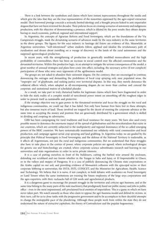 There is a link between the symbolism and claims which have instant repercussions throughout the media and 
which give the idea that they are the true representatives of the minorities oppressed by the agro-export extraction 
model. Their borrowed prestige conceals a seriously limited ideology and a thought process linked to anti-imperialist 
slogans that have not been reviewed for decades. Their policies focus on creating scenarios of autonomy and indigenous 
production, with the objective of demonstrating a presence, which is diluted by the poor results they obtain despite 
having so much economic, political, regional and international support. 
In Argentina, the concepts of Agrarian Reform and Food Sovereignty, which are the foundations of the Via 
Campesina’s struggle, mask the devastating scenario of advances made by the soya industry in the same territories 
as the above groups. The figures for the soya industry in Santiago del Estero are evidence of this. Meanwhile, at 
Argentine universities, “well-intentioned” urban students follow, applaud and idealise the revolutionary path of 
ruralisation and dream about travelling on a voyage of discovery to the lands of the rural autonomies and the 
supposed agroecological production. 
In recent years, with the strengthening of production in genetically modified monocultures and the high 
profitability of commodities, there has been an increase in social control over the affected communities and the 
devastated territories. Within this productive logic, in an attempt to mitigate the serious consequences of the model, a 
great number of unusual strategies and plans have come into effect, including, the necessary active (if not complicit) 
participation of those who were once opponents of the agribusiness model. 
The groups are not asked to abandon their extremist slogans. On the contrary, they are encouraged to continue 
denouncing the outrages and demanding the prohibition of local crop spraying only near populated areas, the 
“improper use” of glyphosate, and seeking justice over territorial disputes. In this way, they merely denounce the 
collateral effects which, when adopted as all-encompassing slogans do no more than confuse and conceal the 
corporate and insitutional matrix of scheduled plunder. 
As a result, we take part in truly rhetorical battles for legitimate claims which have been fragmented in order 
to hide the stark reality of a complex model of neocolonial power intent on smoothing off the roughest edges in 
order to present itself as sustainable and protective. 
If the strategy objective was to gain power in the threatened territories and focus the struggle on the rural and 
indigenous communities, we could say that it has failed. Not only have human lives been lost in these attempts, 
but also immense tracts of land. Those involved are trapped by the deceit of resisting the corporate advance at the 
same time as accepting the money and position that are generously distributed by a government which is skilled 
in dividing and coopting its adversaries. 
GRR has been campaigning for rural traditions and local resistance for many years. We have also used every 
possible means to denounce the enormous impact of the spread of globalisation and the neocolonialism that exists in 
our countries, which are currently subjected to the multipolarity and regional dominance of the so-called emerging 
powers of the BRIC countries. We have systematically maintained our solidarity with rural communities and local 
production, and campaign against aerial crop spraying and land grabbing. In Argentina today, we are guided by the 
principle that Political Sovereignty is Food Sovereignty, and the defense of the National Territory is inalienable, as 
it affects all Argentinians, not just the rural and indigenous communities. But we understand that these struggles 
also have to take place in the centres of power, where corporate policies are agreed; where technological designs 
for genetic use and biotechnology are created; where corporate science subordinates research and learning in our 
universities and state organisations in order to serve private interests. 
It is a case of putting ourselves in front of the bulldozers, cutting the barbed wire around the enclosure, 
defending our scrubland and our forests whether in the Yungas in Salta and Jujuy, or El Impenetrable in Chaco, 
or in the valleys and steppes of Patagonia. It is a case of publicly denouncing the Chinese state corporations or 
the Arabic capital on our soil, and providing evidence of Monsanto’s collusion with the episcopal sector or their 
corporate lobbying in universities, the INTA, INTI, CONICET, and the Ministries for Agriculture, Health, Science 
and Technology. We believe that it is naive, if not complicit, to hold debates with academics on Food Sovereignty 
or Land Tenure when the same institutions are training the future employees of the large soya corporations and 
the agro-exporters, with their rucksacks full of GM seeds and agrochemical products. 
It is a dangerous game to encourage the peasant struggle in the territories and criticise agri-business, and at the 
same time belong to the many parts of the state machinery that prodigiously hand out public money and jobs in public 
office - even to the most impassioned, self-proclaimed local enemies of imperialism. This is a game in which we have 
never taken part. We watch uneasily as those who claim to oppose the agri-business model and defend its victims, in 
their turn, call for us to close ranks with the progressive government and to be accomplices in their deceitful attempts 
to change the unstoppable pace of the plundering. Although these people work from within the state they do not 
understand the nature of extractive capitalism, the theory of Contradiction and the popular hegemonies. 
184 Seed Freedom: A Global Citizens’ Report 
 