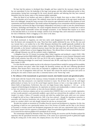 We have had the patience to developed these thoughts and have waited for the necessary change, but this 
has not materialised. In fact, the leadership of the large rural groups and their allied intellectuals persist in their 
misconception, having been encouraged by the recent electoral speeches and believing that they have removed 
themselves from the stormy waters of the imminent global catastrophe. 
When the blood of our brothers and sisters is spilled it hurts us deeply. Even more so when it falls on the 
barren and desolate soil of soya’s greed. This solidarity means that the achievements of the agri-export model also 
have to be challenged. Among the many successes of the extractive agro-industrial model are the expulsion of rural 
communities and forced urbanisation. This model confuses the happiness of our communities with the incentivisation 
of consumerism, and lowers the flags of Sovereignty, Independence and Justice in order to raise the colonial banners 
of Science, Technology and Production. We cannot arrogantly demand real Capitalism if we aleady have it and its 
effects, which include innumerable victims and damaged ecosystems. A true National Plan requires us to return 
to the land that feeds us, to recover the strategic controls of our Sovereign State, and to disconnect ourselves from 
the train of Modernity which is dragging us ever closer to the abyss. 
5. The increasing cost of seeds due to royalties. 
As already mentioned, in Argentina, not only have native seeds disappeared, but with their disappearance so 
have the farmers and consequently the crops. These have been rapidly substituted by soya. At first, the soya seed 
was ‘normal’, that is, not mofied, but in the 1990s Monsanto distributed the soyaRR (gentically modified) at the 
normal price and without any mention of patent rights. During the following years, the sale of Monsanto’s seeds 
fell noticeably, as the farmers’ traditional practices meant that they kept seeds back and shared these with their 
neighbours, a method known as brown bagging (bolsa blanca). This allowed them to become independent of seed 
sales, although Monsanto was still the exclusive vendor of glyphosate. 
A delegation from the US General Accounting Office visited Argentina and produced a report (GAO, 1998, 
http://www.gao.gov/archive/2000/r400055.pdf) which established the differences in price between Monsanto’s seeds 
sold in both countries: Soya RR in the USA was 20-23 US$, and in Argentina 12-15 US$. Page 15 of this report 
states the following percentages for sowed seed: Commercial sales 28-50%, seeds kept by the farmer 25-35%, and 
black market 25-50%. 
It is clear that the massive uptake was due to the reduction of manual labour needed for sowing and the possibility 
that most growers were given, rather than bought, the RoundUp resistant soya RR seed. Following agricultural 
tradition, when farmers find a variety they are interested in, neighbours share the new seed and each one grows 
it, as in the case of autogamous wheat and soya. The farmer then returns the seed he was given and carries on 
planting his own seeds in future years (this is commonly known as the “brown bag” seed). 
6. The influence of the transnationals on government research, state-funded research and agricultural policy. 
At the lunch with the Council of the Americas, Cristina Fernández de Kirchner spoke eloquently: “… I was with 
Monsanto when they announced a very important investment in maize. You all know that we are the sixth largest 
global producers of maize, but we are the second largest exporters because we have a very large surplus due to the 
dietary habits of Argentinians. Furthermore, they were very happy because today, Argentina is – let’s say – at the 
vanguard of biotechnological developments, the repatriation of scientists and, fundamentally, in relation to patents. As 
we have now attained our own patents, we have also become defenders of patents. 
Along with an American company and our own scientists from CONICET, that is, our own scientific organisation, 
we have recently patented a seed, genetically modified, a gene which was extracted from the sunflower so that we can 
transfer it to maize, I believe, if I remember correctly, and which has enabled those seeds, which were very resistant 
to drought but did not have a high productivity. Well, it has been achieved – through the Argentinian researchers in 
association with American businessmen who co-financed the research with CONICET – and today we have a joint 
patent on a product which is not only drought resistant but also has an increased yield. 
The plan also includes an investment of 170 million Pesos for research and development in Argentina. For this, they 
are planning to build two new experimental stations (one in the Province of Córdoba and the other in the Province 
of Tucumán); to develop research and development programmes for maize and soya; experimental trials in the field, 
local biotech research and the expansion of laboratories”. (http://www.presidencia.gob.ar/discursos/25918-almuerzo-en- 
el-council-de-las-americas-palabras-de-la-presidenta-de-la-nacion) 
The communique released by Monsanto states: “During the meeting, the executives and the President analysed the 
importance that the agricultural innovation would have, in the context of an exponential growth in global food supply 
during the coming years. In this context, the company foresees a key role for Argentina. 
Co-ordinated by Navdanya 185 
 