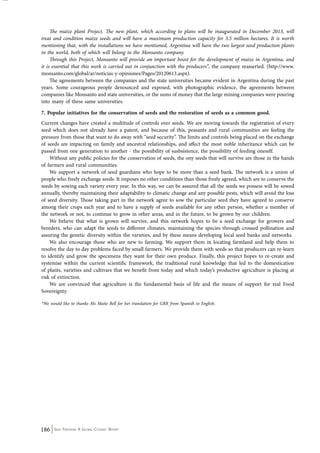 The maize plant Project. The new plant, which according to plans will be inaugurated in December 2013, will 
treat and condition maize seeds and will have a maximum production capacity for 3.5 million hectares. It is worth 
mentioning that, with the installations we have mentioned, Argentina will have the two largest seed production plants 
in the world, both of which will belong to the Monsanto company. 
Through this Project, Monsanto will provide an important boost for the development of maize in Argentina, and 
it is essential that this work is carried out in conjunction with the producers”, the company reasserted. (http://www. 
monsanto.com/global/ar/noticias-y-opiniones/Pages/20120613.aspx). 
The agreements between the companies and the state universities became evident in Argentina during the past 
years. Some courageous people denounced and exposed, with photographic evidence, the agreements between 
companies like Monsanto and state universities, or the sums of money that the large mining companies were pouring 
into many of these same universities. 
7. Popular initiatives for the conservation of seeds and the restoration of seeds as a common good. 
Current changes have created a multitude of controls over seeds. We are moving towards the registration of every 
seed which does not already have a patent, and because of this, peasants and rural communities are feeling the 
pressure from those that want to do away with “seed security”. The limits and controls being placed on the exchange 
of seeds are impacting on family and ancestral relationships, and affect the most noble inheritance which can be 
passed from one generation to another - the possibility of susbsistence, the possibility of feeding oneself. 
Without any public policies for the conservation of seeds, the ony seeds that will survive are those in the hands 
of farmers and rural communities. 
We support a network of seed guardians who hope to be more than a seed bank. The network is a union of 
people who freely exchange seeds. It imposes no other conditions than those freely agreed, which are to conserve the 
seeds by sowing each variety every year. In this way, we can be assured that all the seeds we possess will be sowed 
annually, thereby maintaining their adaptability to climatic change and any possible pests, which will avoid the loss 
of seed diversity. Those taking part in the network agree to sow the particular seed they have agreed to conserve 
among their crops each year and to have a supply of seeds available for any other person, whether a member of 
the network or not, to continue to grow in other areas, and in the future, to be grown by our children. 
We believe that what is grown will survive, and this network hopes to be a seed exchange for growers and 
breeders, who can adapt the seeds to different climates, maintaining the species through crossed pollination and 
assuring the genetic diversity within the varieties, and by these means developing local seed banks and networks. 
We also encourage those who are new to farming. We support them in locating farmland and help them to 
resolve the day to day problems faced by small farmers. We provide them with seeds so that producers can re-learn 
to identify and grow the specimens they want for their own produce. Finally, this project hopes to re-create and 
systemise within the current scientific framework, the traditional rural knowledge that led to the domestication 
of plants, varieties and cultivars that we benefit from today and which today’s productive agriculture is placing at 
risk of extinction. 
We are convinced that agriculture is the fundamental basis of life and the means of support for real Food 
Sovereignty. 
*We would like to thanks Ms Maite Bell for her translation for GRR from Spanish to English. 
186 Seed Freedom: A Global Citizens’ Report 
 