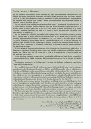 Brazilian farmers vs Monsanto 
The first transgenic soy seeds were illegally smuggled into Brazil from neighboring Argentina in 1998 and 
their use was banned and subject to prosecution until the last decade, according to the state-owned Brazilian 
Enterprise for Agricultural Research (EMBRAPA). Monsanto’s soy seeds are spliced with a bacterium’s gene 
that makes the plants immune to the company’s popular herbicide Roundup, which farmers can then use to 
kill weeds while the soy plants flourish. 
The ban has since been lifted and now 85 percent of the country’s soybean crop (25 million hectares or 
62 million acres) is genetically modified. Last year, Brazil was the world’s second producer and exporter of 
soybean, behind the United States. Sales of GM soy – which is used for animal feed, soybean oil or biofuel 
– reached a whopping $24.1 billion and made up 26 percent of Brazil’s farm exports last year. China is the 
main customer of Brazilian soy. 
But four years ago, five million big and small Brazilian producers filed a lawsuit against Monsanto, accusing 
the US chemical giant of unduly collecting two percent of sales of their annual harvest. Since 2003-2004, 
Monsanto has demanded that producers of transgenic soy pay it two percent of their sales as crop royalties. 
Lawyers for the producers say this means that their clients end up paying twice for the seed.”Monsanto gets 
paid when it sell the seeds. The law gives producers the right to multiply the seeds they buy and nowhere in 
the world is there a requirement to pay (again). Producers are in effect paying a private tax on production,” 
said lawyer Jane Berwanger. 
In April, a judge in the southern Brazilian state of Rio Grande do Sul, Giovanni Conti, ruled in favor of 
the producers and ordered Monsanto to return royalties paid since 2004 or a minimum of $2 billion. Monsanto 
appealed and a federal court is to rule on the case by 2014. In the meantime, the US company said it was 
still being paid crop royalties. 
At the same time, transgenic soy cultivation is spreading like wildfire across Brazil, despite protests from 
environmentalists who say it leads to increased deforestation and from experts who say it results in less farm 
jobs. 
Transgenic soy is now grown in 17 of the country’s 26 states, with the largest production in Mato Grosso, 
Co-ordinated by Navdanya 187 
Parana and Rio Grande do Sul. 
On 4 April 2012, the courts of Brazil’s southern most state of Rio Grande do Sul, in the way of a preliminary 
injunction, suspended the collection of royalties on GMO soy seeds by Monsanto. The ruling by Judge Giovanni 
Conti also provides for the reimbursement of license fees (royalties) paid. According to Neri Perin, the attorney 
of the farmers associations of Passo Fundo, Santiago and Sertão, who filed a class action suit in 2009, the 
claim lodged may lead to an advantage for up to five million farmers in Brazil and could mean for them a 
reimbursement of about 6.2 billion euros. Since the harvest campaign 2003/2004, as the business practices of 
seed multinationals Monsanto violate the rules of the Brazilian Cultivars Act (No. 9.456/97). 
The Brazilian soybean farmers question the regulations prohibiting them from withholding seed for a 
renewed planting (after a first planting for which they have paid royalties) and from giving or exchanging 
seed under public programs. Monsanto has been accused of unlawful and abusive collection of royalties on 
seed and soybeans of the Roundup Ready (RR) cultivar. Until the ruling, royalties were required not only for 
the entire soybean crop, but also for soybean seed, that was retained from the previous harvest. 
The farmers recognize that Monsanto is entitled to royalties when they buy soybean seed, but they 
demand the right to plant again the GM soybean seed they purchased and to sell this production, as food 
or feed, without another payment of license fees. As subsequent joint plaintiffs have arisen FETAG, the 
organization of farm workers from Rio Grande do Sul, and the farmers associations of the towns of Giruá 
and Arvorezinha. 
(Source http://db.zs-intern.de/uploads/1335221694-MediaInfo_ 
Monsanto_Royalties_Braz_ENG_2012_04_23-3.pdf) 
(Source: Brazil farmers in legal feud with Monsanto over GM soy, 
Hector Velasco, AFP, 2 June 2012) 
 