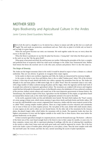 Mother Seed 
Agro Biodiversity and Agricultural Culture in the Andes 
Javier Carrera (Seed Guardians Network) 
First of all, the seed is a daughter to us. Its interior has a chance to mature and offer up life, but is so small and 
fragile! The seed needs our protection, nourishment and care. That’s why we plant it in fertile soil, we breed it 
and we help it to grow happy. 
When the seed grows becomes our sister, our teammate. We work together under the sun; we worry about the 
excess or the lack of rain. 
When the flower is produced, we say that the plant has become a “young lady”. And when the flower gives way 
to the seed, we say that “she has given birth”. 
When grain is harvested and dried, the seed becomes our mother. Following the principles of the Ayni, a complex 
and profound form of reciprocity which has ruled social exchanges in the Andes since immemorial time, Mother 
Seed returns the favors she received: now it is she who cares, nurtures and protects. Now it is she who raises us. 
The Origin of Diversity 
The Andes are the longest mountain chain in the world. It would be absurd to expect to have a climate or a cultural 
uniformity. They are very diverse. In general, we recognize three major regions: 
In the south, in what is now northern Argentina and Chile, the Andes are characterized by enormous heights. 
In the center, in what is now Peru and Bolivia, there is the so called “Andean puna” where 70% of the territory 
is desert. A thin strip of sand, dotted with fertile river valleys, separates the mountains from the sea. The Andes rise 
abruptly to dry and stony plains at 4000 meters high, the so called “Puna”. Here the mountain’s chain is very wide, 
with a large number of valleys scattered among the plains and the ridges, where the ingenuity and the hard work of 
its people have achieved an impressive agricultural culture. The mountains are sculpted with terraces and irrigation 
canals that have fed people for thousands of years. In the fifteenth century, the inhabitants of Cuzco achieved a synthesis 
of the previous Andean central cultures and created one of the most impressive governments in human history: the 
Tawantinsuyu, the mythical empire of the Incas. Agriculture was the foundation of this empire, an agriculture based 
on manual labor, human scale, as the Andes had no appropriate animals to be used in the fields. 
In the north, equatorial Andes are thin and definitely more humid. The land which replaces the “Puna” consists 
of a straw sponge of deep roots, which retains moisture; it goes down slowly and feeds forests and fertile valleys. Off 
its coast the cold Humboldt ocean current, originated from Antarctica, clashes with the warm tropical current of the 
so called “Niño”, causing complex weather patterns. There are a large number of active volcanoes and consistently 
one or more of these are in some eruption process. The vast plains of the coast, dotted with small mounts chains, 
in some regions are dry and in others are very humid forests. On the other side of the mountains lie the Amazon 
plains, the planet’s largest valley, which bathes the mountains with its clouds. The equatorial Andes also have the 
highest concentration of rivers and the highest rainfalls in the world. Due to these factors, these areas harbor the 
greatest biodiversity on the planet. 
In these scenarios agriculture emerged, in a separate process, some ten thousand years ago. The hunters - collectors 
of the forest area of the coast found enough food in the forest to stay in their camps for months, or years even. In 
these campsites, women were able to experiment planting of seedlings, with the aim of reducing their expeditions 
in the woods to collect food. Some roots and sticks grow easily and could be improved by crosses. This is the first 
seed in the Andes: a piece of mother plant, which grows in a new plant, a clone. Then the most complex work with 
the seed itself came: the women, and then the men, started unraveling the secrets of plant reproduction. 
188 Seed Freedom: A Global Citizens’ Report 
 