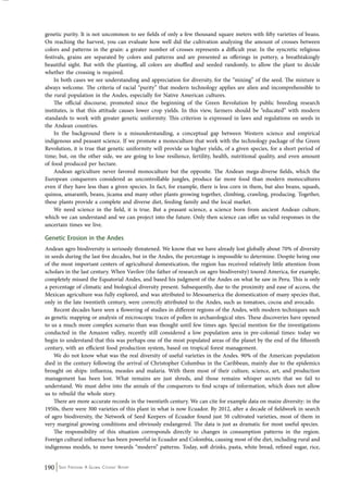 genetic purity. It is not uncommon to see fields of only a few thousand square meters with fifty varieties of beans. 
On reaching the harvest, you can evaluate how well did the cultivation analyzing the amount of crosses between 
colors and patterns in the grain: a greater number of crosses represents a difficult year. In the syncretic religious 
festivals, grains are separated by colors and patterns and are presented as offerings in pottery, a breathtakingly 
beautiful sight. But with the planting, all colors are shuffled and seeded randomly, to allow the plant to decide 
whether the crossing is required. 
In both cases we see understanding and appreciation for diversity, for the “mixing” of the seed. The mixture is 
always welcome. The criteria of racial “purity” that modern technology applies are alien and incomprehensible to 
the rural population in the Andes, especially for Native American cultures. 
The official discourse, promoted since the beginning of the Green Revolution by public breeding research 
institutes, is that this attitude causes lower crop yields. In this view, farmers should be “educated” with modern 
standards to work with greater genetic uniformity. This criterion is expressed in laws and regulations on seeds in 
the Andean countries. 
In the background there is a misunderstanding, a conceptual gap between Western science and empirical 
indigenous and peasant science. If we promote a monoculture that work with the technology package of the Green 
Revolution, it is true that genetic uniformity will provide us higher yields, of a given species, for a short period of 
time; but, on the other side, we are going to lose resilience, fertility, health, nutritional quality, and even amount 
of food produced per hectare. 
Andean agriculture never favored monoculture but the opposite. The Andean mega-diverse fields, which the 
European conquerors considered as uncontrollable jungles, produce far more food than modern monocultures 
even if they have less than a given species. In fact, for example, there is less corn in them, but also beans, squash, 
quinoa, amaranth, beans, jicama and many other plants growing together, climbing, crawling, producing. Together, 
these plants provide a complete and diverse diet, feeding family and the local market. 
We need science in the field, it is true. But a peasant science, a science born from ancient Andean culture, 
which we can understand and we can project into the future. Only then science can offer us valid responses in the 
uncertain times we live. 
Genetic Erosion in the Andes 
Andean agro biodiversity is seriously threatened. We know that we have already lost globally about 70% of diversity 
in seeds during the last five decades, but in the Andes, the percentage is impossible to determine. Despite being one 
of the most important centers of agricultural domestication, the region has received relatively little attention from 
scholars in the last century. When Vavilov (the father of research on agro biodiversity) toured America, for example, 
completely missed the Equatorial Andes, and based his judgment of the Andes on what he saw in Peru. This is only 
a percentage of climatic and biological diversity present. Subsequently, due to the proximity and ease of access, the 
Mexican agriculture was fully explored, and was attributed to Mesoamerica the domestication of many species that, 
only in the late twentieth century, were correctly attributed to the Andes, such as tomatoes, cocoa and avocado. 
Recent decades have seen a flowering of studies in different regions of the Andes, with modern techniques such 
as genetic mapping or analysis of microscopic traces of pollen in archaeological sites. These discoveries have opened 
to us a much more complex scenario than was thought until few times ago. Special mention for the investigations 
conducted in the Amazon valley, recently still considered a low population area in pre-colonial times: today we 
begin to understand that this was perhaps one of the most populated areas of the planet by the end of the fifteenth 
century, with an efficient food production system, based on tropical forest management. 
We do not know what was the real diversity of useful varieties in the Andes. 90% of the American population 
died in the century following the arrival of Christopher Columbus in the Caribbean, mainly due to the epidemics 
brought on ships: influenza, measles and malaria. With them most of their culture, science, art, and production 
management has been lost. What remains are just shreds, and those remains whisper secrets that we fail to 
understand. We must delve into the annals of the conquerors to find scraps of information, which does not allow 
us to rebuild the whole story. 
There are more accurate records in the twentieth century. We can cite for example data on maize diversity: in the 
1950s, there were 300 varieties of this plant in what is now Ecuador. By 2012, after a decade of fieldwork in search 
of agro biodiversity, the Network of Seed Keepers of Ecuador found just 50 cultivated varieties, most of them in 
very marginal growing conditions and obviously endangered. The data is just as dramatic for most useful species. 
The responsibility of this situation corresponds directly to changes in consumption patterns in the region. 
Foreign cultural influence has been powerful in Ecuador and Colombia, causing most of the diet, including rural and 
indigenous models, to move towards “modern” patterns. Today, soft drinks, pasta, white bread, refined sugar, rice, 
190 Seed Freedom: A Global Citizens’ Report 
 