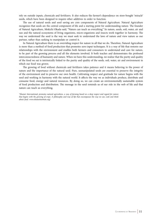 rely on outside inputs, chemicals and fertilizers. It also reduces the farmer’s dependence on store-bought ‘miracle’ 
seeds, which have been designed to require other additives in order to function. 
The use of natural seeds and seed saving are core components of Natural Agriculture. Natural Agriculture 
recognizes that seeds are the central component of life and a starting point for understanding nature. The founder 
of Natural Agriculture, Mokichi Okada said, “Nature can teach us everything.” In nature, seeds, soil, water, air and 
sun and the natural ecosystems of living organisms, micro-organisms and insects work together in harmony. The 
way we understand the seed is the way we must seek to understand the laws of nature and view nature as our 
partner, rather than seeking to manipulate or control it. 
In Natural Agriculture there is an overriding respect for nature in all that we do. Therefore, Natural Agriculture 
is more than a method of food production that promotes zero-input techniques. It is a way of life that restores our 
relationships with the environment and enables both farmers and consumers to understand and care for nature, 
to be part of the growing process and all the elements involved. It both teaches and demonstrates the profound 
interconnectedness of humanity and nature. When we have this understanding, we realize that the purity and quality 
of the food we eat is intrinsically linked to the purity and quality of the seeds, soil, water, air and environment in 
which our food was grown. 
The growing of food without chemicals and fertilizers takes patience and it means believing in the power of 
nature and the importance of the natural seed. Pure, unmanipulated seeds are essential to preserve the integrity 
of the environment and to preserve our own health. Cultivating respect and gratitude for nature begins with the 
seed and working in harmony with the natural world. It affects the way we as individuals produce, distribute and 
consume food, energy and natural resources. By doing so, we can create an environmentally sustainable system 
of food production and distribution. The message in the seed reminds us of our role in the web of life and that 
nature can teach us everything. 
*Shumei International, promotes natural agriculture, a way of farming based on a deep respect and regard for nature 
that begins with the growing of crops. A philosophy and way of life that encompasses the way we eat, cook and think 
about food. www.shumeiinstitute.org/. 
Co-ordinated by Navdanya 11 
 