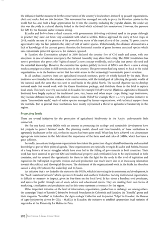 the influence that the movement for the conservation of the country’s food culture, initiated by peasant organizations, 
chefs and cooks, had on this decision. This movement has managed not only to place the Peruvian cuisine in the 
world but has also built a huge appreciation for it into the country, including the popular classes. We could say 
that was the pride in cultural identity linked to the food which achieved this moratorium. However, the pressure 
for GM by the business sector remains strong. 
Ecuador and Bolivia have a third scenario, with governments defending traditional seed in the paper although 
in practice they have not been very consistent with what is written. Bolivia approved the entry of GM crops in 
2011, mainly because of the pressure of the powerful soy sector of the tropical area of the country. To protect native 
agro-biodiversity, the law prohibits the entry of GM of native species. Unfortunately, this decision demonstrates a 
lack of knowledge of the current genetic theories; the horizontal transfer of genes between unrelated species which 
can contaminate protected species is, for instance, ignored. 
In Ecuador, the Constitution adopted in 2008 declared the country free of GM seeds and crops, with one 
exception: in case of national emergency, the National Assembly may allow their entry. The 2008 Constitution has 
several provisions that protect the “rights of nature”, a new concept worldwide, and articles that protect the seed and 
the ancestral knowledge. However, the executive has spoken publicly in favor of GMOs and there is now a strong 
media campaign to achieve its full introduction in the country. The government has long turned its back to the social 
organizations, so is the business sector that has wide access to the increasingly bureaucratic power structure. 
In all Andean countries there are agricultural research institutes, partly or wholly funded by the state. These 
institutes were founded in the nineteen sixties and seventies, with the initial goal of collecting the genetic wealth of 
the national seed, the same that was sent to seed banks in the global North. The second objective was to develop 
national seeds that would work with the Green Revolution package, and distribute them in the field to replace 
local seeds. This work was very successful, in Ecuador, for example INIAP varieties (National Agricultural Research 
Institute) have largely replaced the traditional corn, rice, beans and other major crops. Being large institutions, 
they include different factions with different visions: inside INIAP for example there is a very positive initiative to 
create “intermediate seeds”, seeds of native species managed by farmer organizations, with technical support from 
the institute. But in general these institutions have mostly represented a threat to agricultural biodiversity in the 
region. 
Protecting Seeds 
There are several initiatives for the protection of agricultural biodiversity in the Andes, unfortunately little 
connected. 
On the one hand, some NGOs with an interest in protecting the ecology and sustainable development have 
led projects to protect farmers’ seeds. The planning model, closed and time-bounded, of these institutions is 
apparently inadequate to the task, so that its success has been quite small. What they have achieved is to disseminate 
appropriate information in the field about the importance of the farm seed and risks of GMOs, which has been a 
great addition. 
Secondly, peasant and indigenous organizations have taken the protection of agricultural biodiversity and ancestral 
knowledge as part of their political agenda. These organizations are especially strong in Ecuador and Bolivia, because 
of a long history of social struggles which have even led to the falling of governments in both countries. Their 
work has been essential to prevent GM and intellectual property and certification laws to be implemented in both 
countries, and has opened the opportunity for them to take the fight for the seeds to the level of legislation and 
regulation. Its real impact on genetic erosion and seed production was much lower, due to an increasing orientation 
towards the political and ideological discourse. The detriment of the organizational work in the fields has therefore 
caused a deep rift between the leadership and its bases. 
An initiative that is not linked to the state or to the NGOs, which is interesting for its autonomy and development, is 
the “Seed Guardians Network” which operates in Ecuador and southern Colombia. Lacking institutional organization, 
is difficult to measure its impact, given its free-form on the local level. It has about a hundred seed producers, 
and serves the public through sale of seeds, advice and educational events. They are creating their own forms of 
marketing, certification and production and in this sense represent a resource for the region. 
Other important initiatives at the level of information, organization, production or exchange, are among others: 
the campaign “Seeds of Identity”, driven by Swissaid Foundation in Colombia and Ecuador, the “Semilla” group and 
their magazine “Semillas” in Colombia; the Agro ecologic Collective and its journal “Allpa” in Ecuador; the Bureau 
of Agro biodiversity driven by CEA - MAELA in Ecuador; the initiative to establish appropriate local varieties of 
vegetables at the University La Molina in Peru. 
192 Seed Freedom: A Global Citizens’ Report 
 