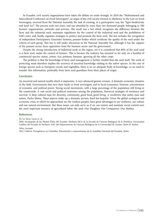 In Ecuador, civil society organizations have taken the debate on seeds strongly. In 2010 the “Multinational and 
Intercultural Conference on Food Sovereignty”, an organ of the civil society formed in obedience to the Law on Food 
Sovereignty, received from the National Assembly the task of creating, in a participative way, the “Agro biodiversity 
and Seed Act”. The process took two years, and was attended by more than two thousand people, belonging to 500 
farmers’ organizations, networks and activists. The result was a law which recognizes the difference between the 
farm and the industrial seed, maintains regulations for the control of the industrial seed and the prohibition of 
GM’s entry and, finally, regulates strategies to protect and promote the farm seed. The law includes the recognition 
of independent Participatory Guarantee Systems, peasant bodies which certificate the quality of the seed under the 
criteria of each group. This law is still under discussion in the National Assembly but, although it has the support 
of the peasant sector, faces opposition from the business sector and the government. 
Despite the strong introduction of industrial seeds in the region, yet it is considered that 80% of the seed used 
is a farm seed, under the control of farmers. This is because the industry has invested so far only on a handful of 
commercial species: maize, cotton, rice, potatoes, bananas, ignoring all the other crops. 
The problem is that the knowledge of farm seed management is further eroded than the seed itself. The work of 
protecting seeds therefore implies the recovery of ancestral knowledge relating to the native species. In the case of 
foreign species such as European cereals and vegetables, there is no an adequate body of knowledge, so we need to 
transfer this information, preferably from farm seed guardians from their places of origin. 
Conclusion 
An ancestral and natural wealth which is impressive. A very advanced genetic erosion. A dramatic economic situation 
in the field. Governments that turn their backs to food sovereignty and to local economies. Extreme concentration 
of economic and political power. Strong social movements, with a large percentage of the population still living in 
the countryside. A vast social and political awareness among the population, historical strategies of resistance and 
survival. A deep cultural taste for diversity, community, good food, good living. A worldview that unites man and 
nature, Pacha Mama. These aspects make up a dramatic picture, hard but hopeful. Given the global ecological and 
economic crisis, to which we approached, we, the Andean peoples, have great advantages in our resilience, our culture 
and our natural environment. But these issues can only serve us if we can restore and maintain social control over 
the most important resource of agricultural labor: the seed. Our Daughter. Our Companion. Our Mother. 
References 
De La Torre, Lucía et. al. 
2008. Encilopedia de las Plantas Útiles del Ecuador. Herbario QCA de la Escuela de Ciencias Biológicas de la Pontificia Universidad 
Católica del Ecuador & Herbario AAU del Departamento de Ciencias Biológicas de la Universidad de Aarhus. Quito & Aarhus. 
Vélez, Germán 
2012. Cultivos Transgénicos en Colombia. Presentación a representantes de la Asamblea Nacional del Ecuador, Quito. 
Co-ordinated by Navdanya 193 
 